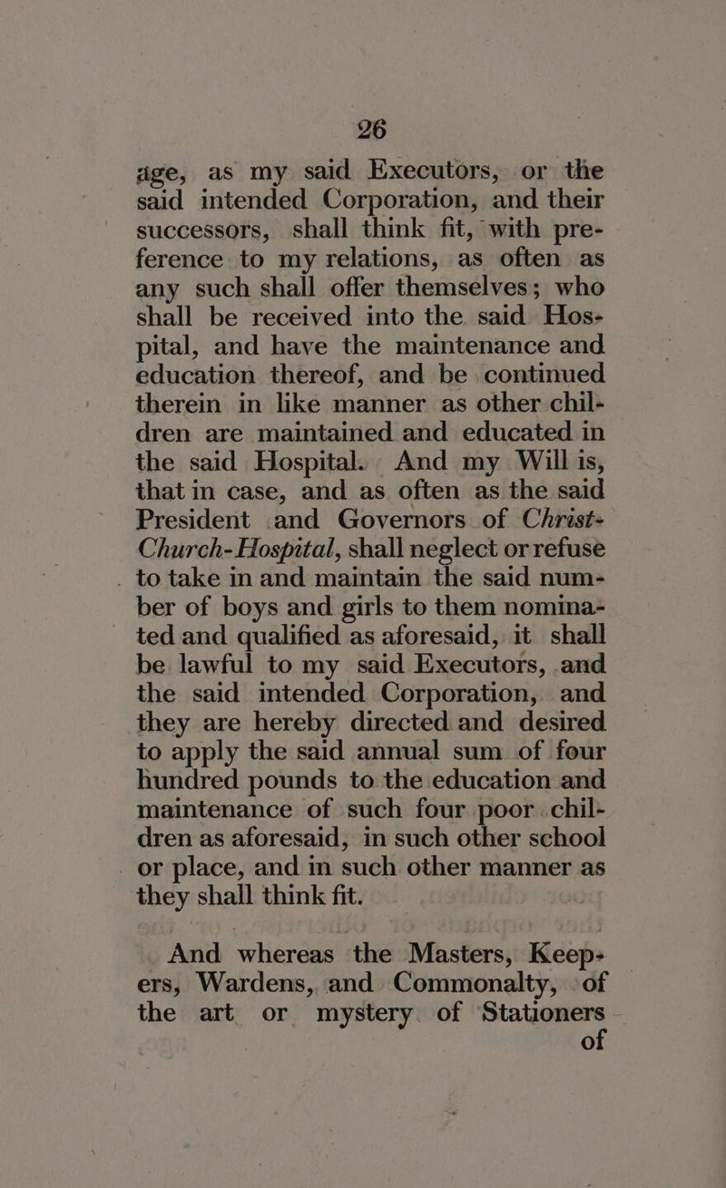 age, as my said Executors, or the said intended Corporation, and their successors, shall think fit, with pre- ference to my relations, as often as any such shall offer themselves; who shall be received into the said Hos- pital, and have the maintenance and. education thereof, and be continued therein in like manner as other chil- dren are maintained and educated in the said Hospital. And my Will is, that in case, and as often as the said President .and Governors of Christ- Church- Hospital, shall neglect or refuse . to take in and maintain the said num- ber of boys and girls to them nomina- - ted and qualified as aforesaid, it shall be lawful to my said Executors, and the said intended Corporation, and they are hereby directed and desired to apply the said annual sum of four hundred pounds to the education and maintenance of such four poor. chil- dren as aforesaid, in such other school _ or place, and in such other manner as they shall think fit. _ And whereas the Masters, Keep&gt; — ers, Wardens, and Commonalty, 9 of the art or mystery. of Stationers | of