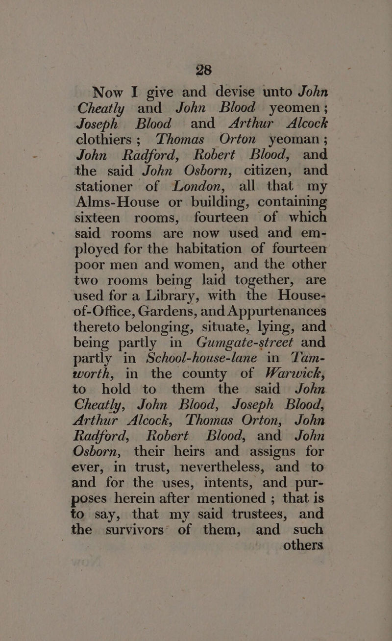 Now I give and devise unto John ‘Cheatly and John Blood yeomen ; Joseph Blood and Arthur Alcock clothiers ; Thomas Orton yeoman ; John Radford, Robert Blood, and the said John Osborn, citizen, and stationer of London, all that my Alms-House or building, containing sixteen rooms, fourteen of which said rooms are now used and em- ployed for the habitation of fourteen poor men and women, and the other two rooms being laid together, are used for a Library, with the House- of-Office, Gardens, and Appurtenances thereto belonging, situate, lying, and being partly in Gumgate-street and partly in School-house-lane in Tam- worth, in the county of Warwick, to hold to them the said John Cheatly, John Blood, Joseph Blood, Arthur Alcock, Thomas Orton, John Radford, Robert Blood, and John Osborn, their heirs and assigns for ever, in trust, nevertheless, and to and for the uses, intents, and pur- poses herein after mentioned ; that is to say, that my said trustees, and the survivors’ of them, and _ such : others
