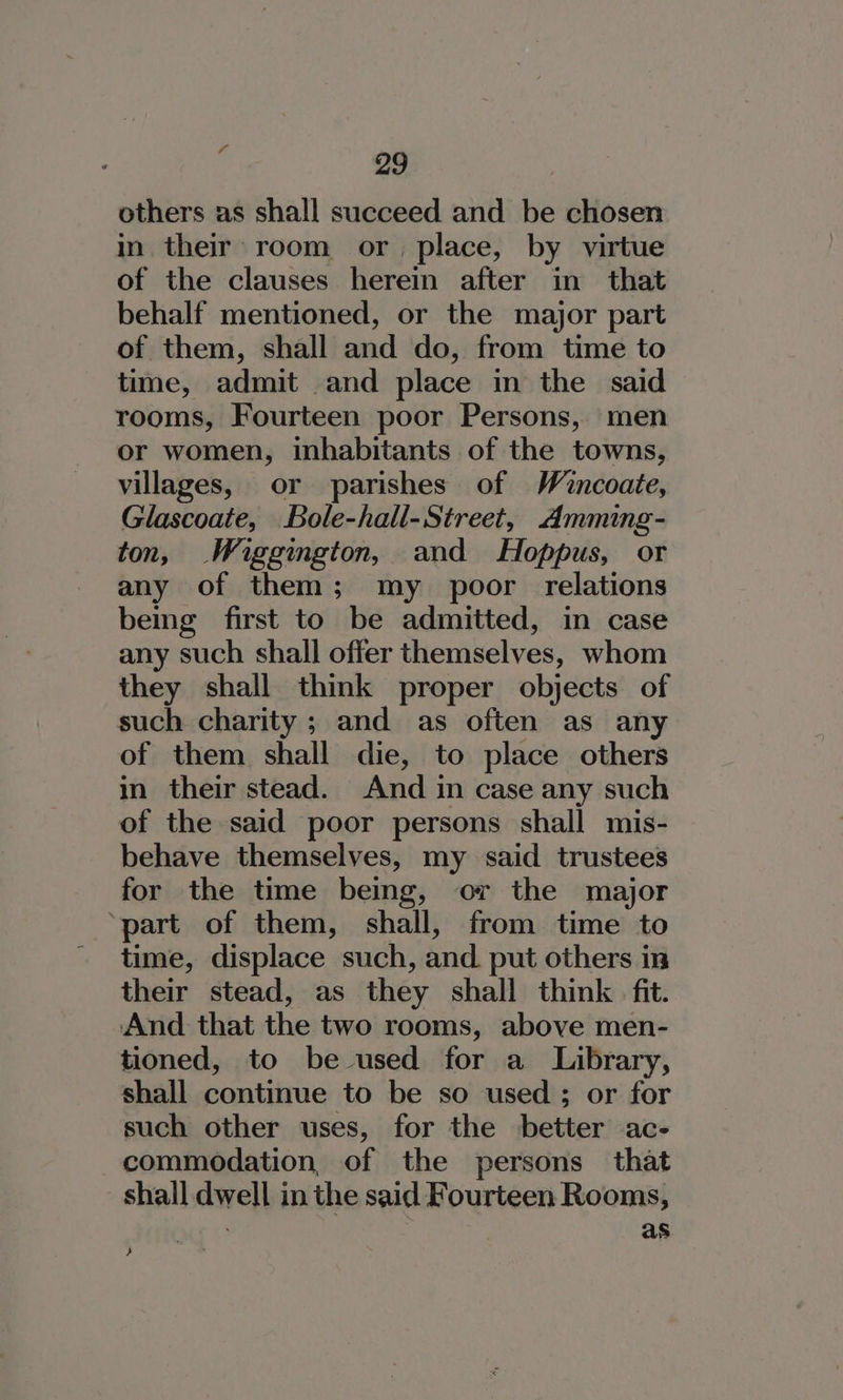 others as shall succeed and be chosen in their room or, place, by virtue of the clauses herein after in that behalf mentioned, or the major part of them, shall and do, from time to time, admit and place in the said rooms, Fourteen poor Persons, men or women, inhabitants of the towns, villages, or parishes of Wincoate, Glascoate, Bole-hall-Street, Amming- ton, Wiggington, and Hoppus, or any of them; my poor relations being first to be admitted, in case any such shall offer themselves, whom they shall think proper objects of such charity; and as often as any of them shall die, to place others in their stead. And in case any such of the said poor persons shall mis- behave themselves, my said trustees for the time being, or the major ‘part of them, shall, from time to time, displace such, and. put others in their stead, as they shall think fit. And that the two rooms, above men- tioned, to be used for a Library, shall continue to be so used ; or for such other uses, for the better ac- commodation, of the persons that shall dwell in the said Fourteen Rooms, . : as }