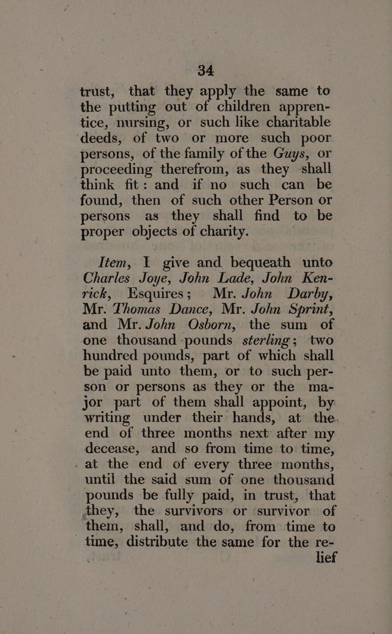 trust, that they apply the same to the putting out of children appren- tice, nursing, or such like charitable ‘deeds, of two or more such poor persons, of the family of the Guys, or proceeding therefrom, as they shall think fit: and if no such can be found, then of such other Person or persons as they shall find to be proper objects of charity. Item, I give and bequeath unto Charles. Joye, John Lade, John Ken- rick, Esquires; Mr. John Darby, Mr. Thomas Dance, Mr. John Sprint, and Mr. John Osborn, the sum of one thousand -pounds. sterling; two hundred pounds, part of which shall be paid unto them, or to such per- — son or persons as they or the ma- jor part of them shall appoint, by. writing under their hands, at the. end of three months next after my decease, and so from time to: time, _at the end of every three months, until the said sum of one thousand pounds be fully paid, in trust, that they, the survivors or ‘survivor of them, shall, and do, from time to time, distribute the same for the re- | lief