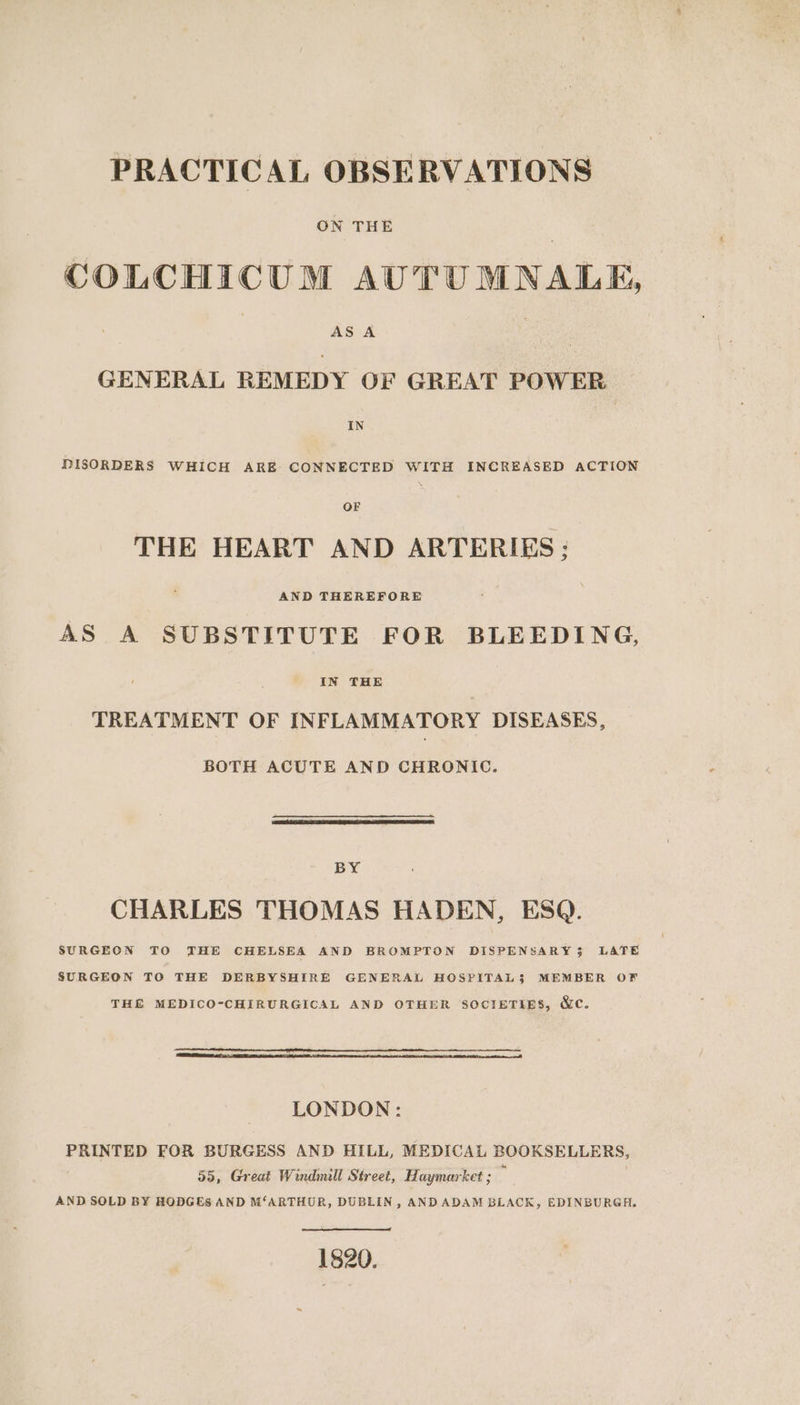 PRACTICAL OBSERVATIONS ON THE COLCHICUM AUTUMNALE, GENERAL REMEDY OF GREAT POWER IN DISORDERS WHICH ARE CONNECTED WITH INCREASED ACTION OF THE HEART AND ARTERIES ; AND THEREFORE AS A SUBSTITUTE FOR BLEEDING, IN THE TREATMENT OF INFLAMMATORY DISEASES, BOTH ACUTE AND CHRONIC. BY CHARLES THOMAS HADEN, ESQ. SURGEON TO THE CHELSEA AND BROMPTON DISPENSARY 35 LATE SURGEON TO THE DERBYSHIRE GENERAL HOSPITAL$ MEMBER OF THE MEDICO-CHIRURGICAL AND OTHER SOCIETIES, &amp;c. LONDON: PRINTED FOR BURGESS AND HILL, MEDICAL BOOKSELLERS, 55, Great Windmill Street, Haymarket ; é . AND SOLD BY RODGES AND M‘ARTHUR, DUBLIN, ANDADAM BLACK, EDINBURGH, 1820.