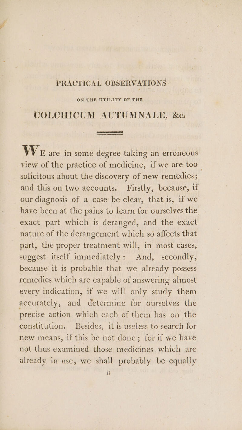 PRACTICAL OBSERVATIONS ON THE UTILITY OF THE COLCHICUM AUTUMNAEE, &amp;e. Pee RED We are in some degree taking an erroneous view of the practice of medicine, if we are too_ solicitous about the discovery of new remedies; and this on two accounts. Firstly, because, if our diagnosis of a case be clear, that is, if we have been at the pains to learn for ourselves the exact part which is deranged, and the exact nature of the derangement which so affects that part, the proper treatment will, in most cases, suggest itself immediately: And, secondly, because it is probable that we already possess remedies which are capable of answering almost every indication, if we will only study them accurately, and determine for ourselves the precise action which each of them has on the constitution. Besides, it is useless to search for new means, if this be not done; for if we have not thus examined those medicines which are already in use, we shall probably be equally B