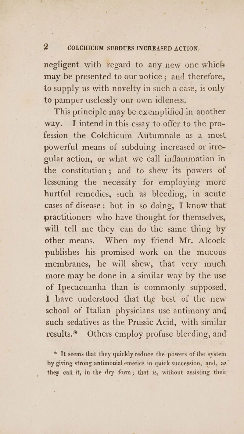 negligent with regard to any new one which may be presented to our notice; and therefore, to supply us with novelty in such a case, 1s only to pamper uselessly our own idleness. This principle may be exemplified in another way. I intend in this essay to offer to the pro- fession the Colchicum Autumnale as a most powerful means of subduing increased or irre- gular action, or what we call inflammation in — the constitution; and to shew its powers of lessening the necessity for employing more hurtful remedies, such as bleeding, in acute cases of disease: but in so doing, I know that practitioners who have thought for themselves, will tell me they can do the same thing by other means. When my friend Mr. Alcock publishes his promised work on the mucous membranes, he will shew, that very much more may be done in a similar way by the use of Ipecacuanha than is commonly supposed. I have understood that the best of the new school of Italian physicians use antimony and such sedatives as the Prussic Acid, with similar results.* Others employ profuse bleeding, and * It seems that they quickly reduce the powers of the system by giving strong antimonial emetics in quick succession, and, as they call it, in the dry form; that is, without assisting their
