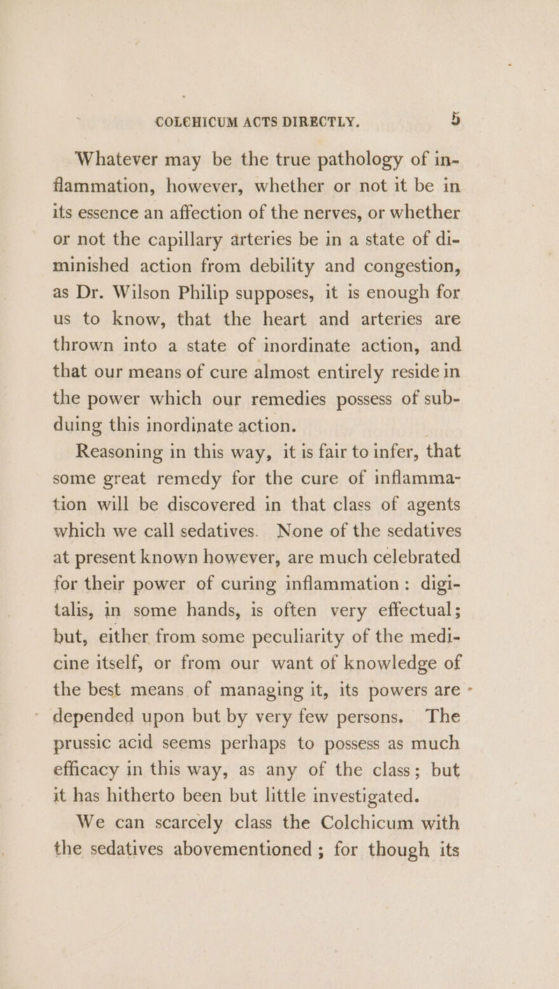 Whatever may be the true pathology of in- flammation, however, whether or not it be in its essence an affection of the nerves, or whether or not the capillary arteries be in a state of di- minished action from debility and congestion, as Dr. Wilson Philip supposes, it is enough for us to know, that the heart and arteries are thrown into a state of inordinate action, and that our means of cure almost entirely reside in the power which our remedies possess of sub- duing this inordinate action. ; Reasoning in this way, it is fair to infer, that some great remedy for the cure of inflamma- tion will be discovered in that class of agents which we call sedatives. None of the sedatives at present known however, are much celebrated for their power of curing inflammation: digi- talis, in some hands, is often very effectual; but, either from some peculiarity of the medi- cine itself, or from our want of knowledge of the best means of managing it, its powers are ~ depended upon but by very few persons. The prussic acid seems perhaps to possess as much efficacy in this way, as any of the class; but it has hitherto been but little investigated. We can scarcely class the Colchicum with the sedatives abovementioned ; for though its
