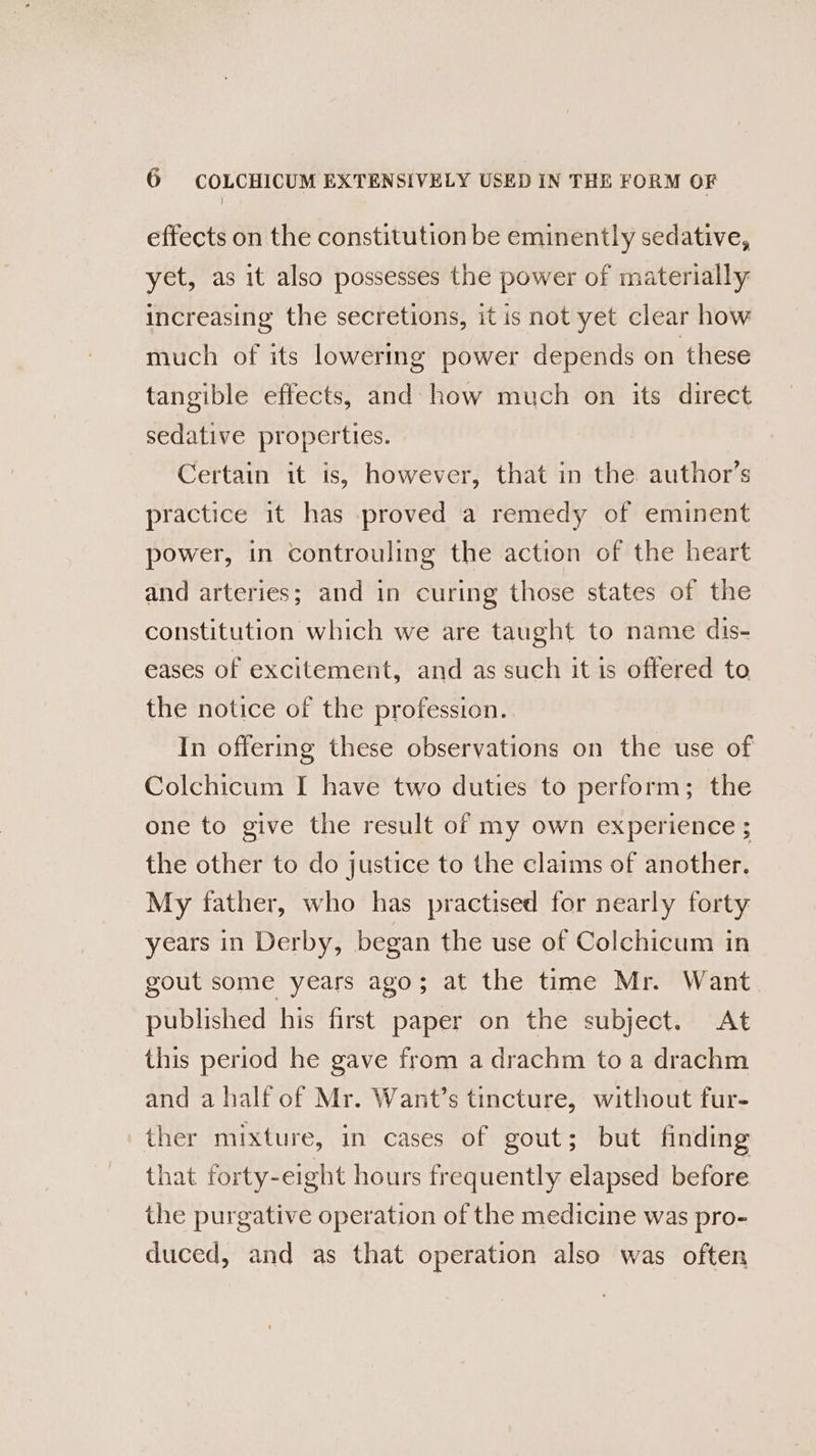 effects on the constitution be eminently sedative, yet, as it also possesses the power of materially increasing the secretions, it is not yet clear how much of its lowering power depends on these tangible effects, and how much on its direct sedative properties. Certain it is, however, that in the author’s practice it has proved a remedy of eminent power, in controuling the action of the heart and arteries; and in curing those states of the constitution which we are taught to name dis- eases of excitement, and as such it is offered to the notice of the profession. In offering these observations on the use of Colchicum I have two duties to perform; the one to give the result of my own experience ; the other to do justice to the claims of another. My father, who has practised for nearly forty years in Derby, began the use of Colchicum in gout some years ago; at the time Mr. Want published his first paper on the subject. At this period he gave from a drachm to a drachm and a half of Mr. Want’s tincture, without fur- ther mixture, in cases of gout; but finding that forty-eight hours frequently elapsed before the purgative operation of the medicine was pro- duced, and as that operation also was often