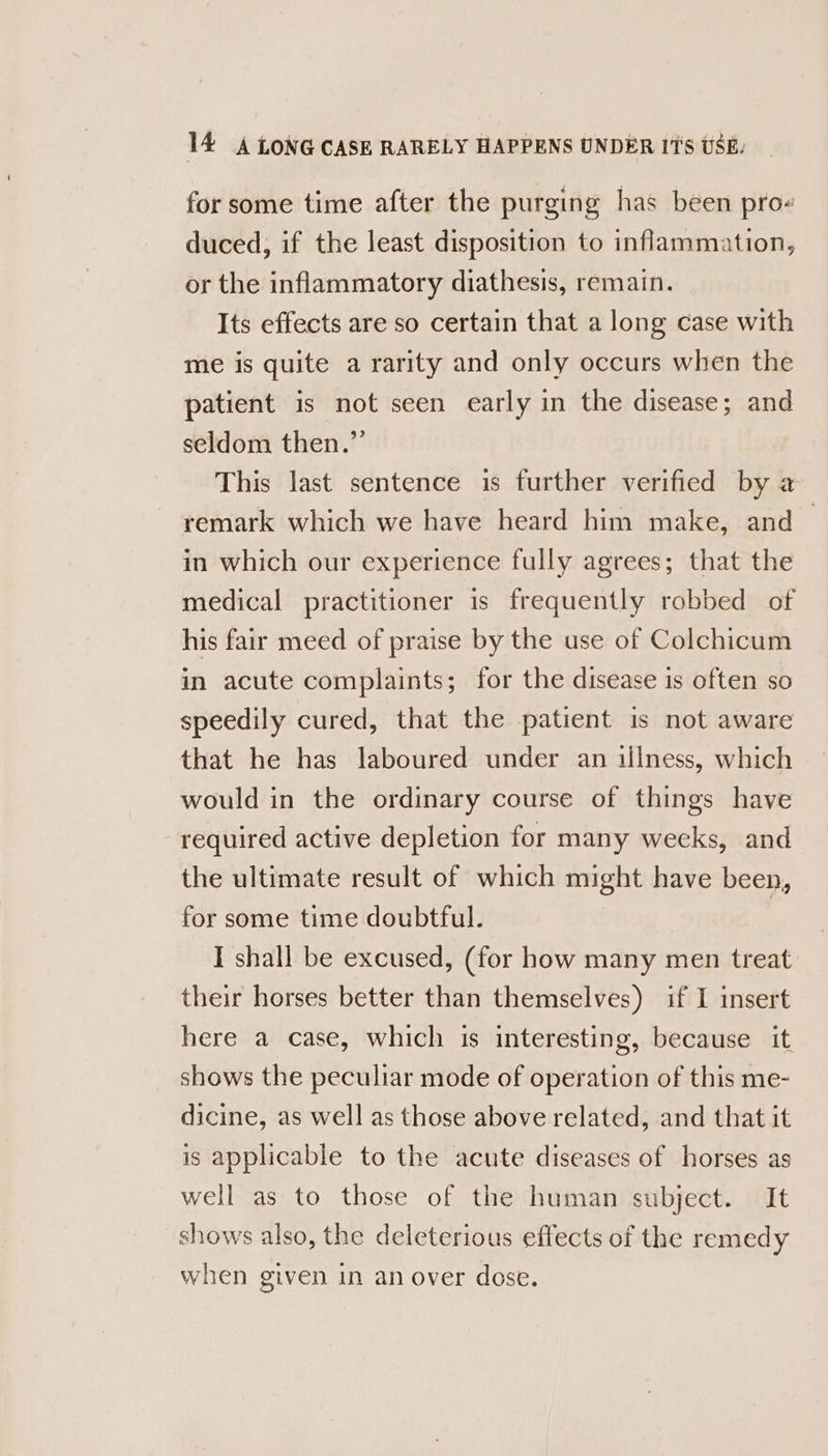for some time after the purging has been pro- duced, if the least disposition to inflammation, or the inflammatory diathesis, remain. Its effects are so certain that a long case with me is quite a rarity and only occurs when the patient is not seen early in the disease; and seldom then.” This last sentence is further verified by a remark which we have heard him make, and — in which our experience fully agrees; that the medical practitioner is frequently robbed of his fair meed of praise by the use of Colchicum in acute complaints; for the disease is often so speedily cured, that the patient is not aware that he has laboured under an illness, which would in the ordinary course of things have required active depletion for many weeks, and the ultimate result of which might have been, for some time doubtful. I shall be excused, (for how many men treat their horses better than themselves) if I insert here a case, which is interesting, because it. shows the peculiar mode of operation of this me- dicine, as well as those above related, and that it is applicable to the acute diseases of horses as well as to those of the human subject. It shows also, the deleterious effects of the remedy when given in an over dose.