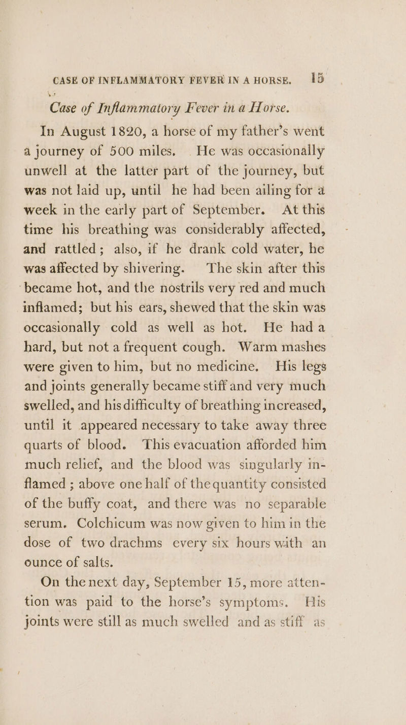 CASE OF INFLAMMATORY FEVER IN AHORSE, 1D Case of Inflammatory Fever in a Horse. In August 1820, a horse of my father’s went a journey of 500 miles. | He was occasionally unwell at the latter part of the journey, but was not laid up, until he had been ailing for a week in the early part of September. At this time his breathing was considerably affected, and rattled ; also, if he drank cold water, he was affected by shivering. The skin after this ‘became hot, and the nostrils very red and much inflamed; but his ears, shewed that the skin was occasionally cold as well as hot. He had a_ hard, but not a frequent cough. Warm mashes were given to him, but no medicine. His legs and joints generally became stiff and very much swelled, and hisdifficulty of breathing increased, until it appeared necessary to take away three quarts of blood. ‘This evacuation afforded him much relief, and the blood was singularly in- flamed ; above one half of the quantity consisted of the buffy coat, and there was no separable serum. Colchicum was now given to him in the dose of two drachms every six hours with an ounce of salts. On the next day, September 15, more atten- tion was paid to the horse’s symptoms. His joints were still as much swelled and as stiff as