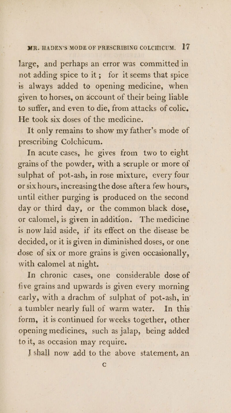 large, and perhaps an error was committed in not adding spice to it; for it seems that spice is always added to opening medicine, when given to horses, on account of their being liable to suffer, and even to die, from attacks of colic. He took six doses of the medicine. It only remains to show my father’s mode of prescribing Colchicum. In acute cases, he gives from two to eight grains of the powder, with a seruple or more of © sulphat of pot-ash, in rose mixture, every four or six hours, increasing the dose after a few hours, until either purging is produced on the second day or third day, or the common black dose, or calomel, is given in addition. The medicine © is now laid aside, if its effect on the disease be decided, or it is given in diminished doses, or one dose of six or more grains is given occasionally, with calomel at night. In chronic cases, one considerable dose of five grains and upwards is given every morning early, with a drachm of sulphat of pot-ash, in’ a tumbler nearly full of warm water. In this form, it is continued for weeks together, other opening medicines, such as jalap, being added to it, as occasion may require. I shall now add to the above statement, an ¢