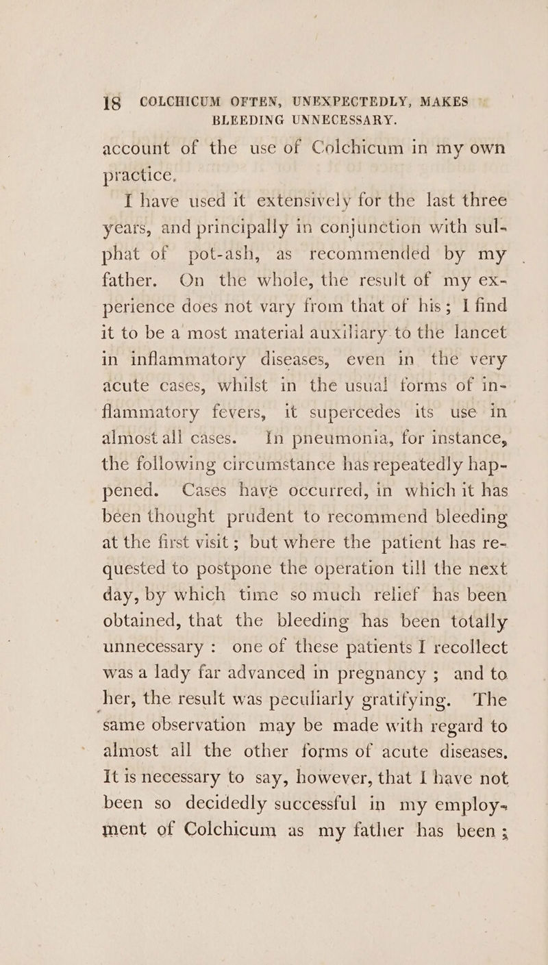 BLEEDING UNNECESSARY. account of the use of Colchicum in my own practice. I have used it extensively for the last three years, and principally in conjunction with sul- phat of pot-ash, as recommended by my father, On the whole, the result of my ex- perience does not vary from that of his; I find it to be a most material auxiliary to the lancet in inflammatory diseases, even in. the very acute cases, whilst in the usual forms of in- flammatory fevers, it supercedes its use in almost all cases. In pneumonia, for instance, the following circumstance has repeatedly hap- pened. Cases have occurred, in which it has been thought prudent to recommend bleeding at the first visit; but where the patient has re- quested to postpone the operation till the next day, by which time so much relief has been obtained, that the bleeding has been totally unnecessary : one of these patients I recollect was a lady far advanced in pregnancy ; and to her, the result was peculiarly gratifying. The same observation may be made with regard to almost all the other forms of acute diseases, It is necessary to say, however, that | have not been so decidedly successful in my employ- ment of Colchicum as my father has been ;