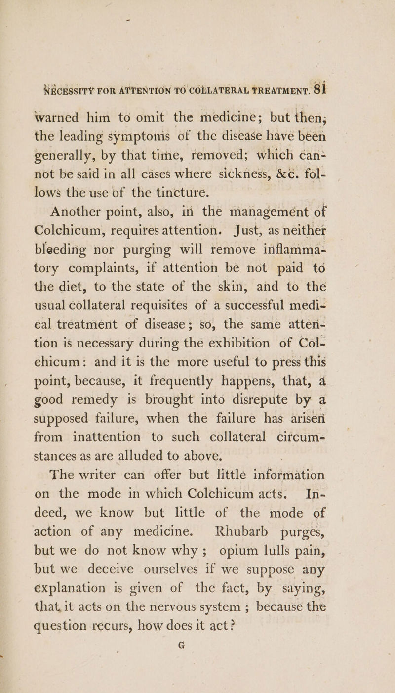 NECESSITY FOR ATTENTION TO COLLATERAL TREATMENT. 91 warned him to omit the medicine; but then; the leading symptoms of the disease have been generally, by that time, removed; which can- not be said in all cases where sickness, &amp;c. fol- lows the use of the tincture. | Another point, also, in the management of Colchicum, requires attention. Just, as neither bleeding nor purging will remove inflamma- tory complaints, if attention be not paid to the diet, to the state of the skin, and to the usual collateral requisites of a successful medi- eal treatment of disease; so, the same atten- tion is necessary during the exhibition of Col- chicum: and it is the more useful to press this point, because, it frequently happens, that, a good remedy is brought into disrepute by a supposed failure, when the failure has arisen from inattention to such collateral circum- stances as are alluded to above. The writer can offer but little information on the mode in which Colchicum acts. In- deed, we know but little of the mode of action of any medicine. Rhubarb purges, but we do not know why; opium lulls pain, but we deceive ourselves if we suppose any explanation is given of the fact, by saying, that, it acts on the nervous system ; because the question recurs, how does it act? G