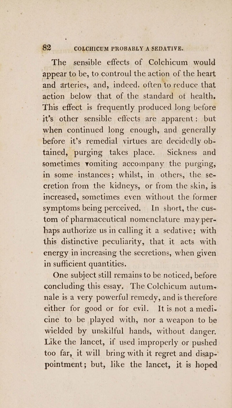 The sensible effects of Colchicum would appear to be, to controul the action of the heart and arteries, and, indeed, often to reduce that action below that of the standard of health. This effect is frequently produced long before it’s other sensible effects are apparent: but when continued long enough, and generally before it’s remedial virtues are decidedly ob- tained, purging takes place. Sickness and sometimes vomiting accompany the purging, in some instances; whilst, in others, the se- cretion from the kidneys, or from the skin, is increased, sometimes even without the former symptoms being perceived. In short, the cus- tom of pharmaceutical nomenclature may per- haps authorize us in calling it a sedative; with this distinctive peculiarity, that it acts with energy in increasing the secretions, when given in sufficient quantities. One subject still remains to be noticed, before concluding this essay, The Colchicum autum- nale is a very powerful remedy, and is therefore either for good or for evil. It is not a medi- cine to be played with, nor a weapon to be wielded by unskilful hands, without danger. Like the lancet, if used improperly or pushed too far, it will bring with it regret and disap- pointment; but, like the lancet, it is hoped