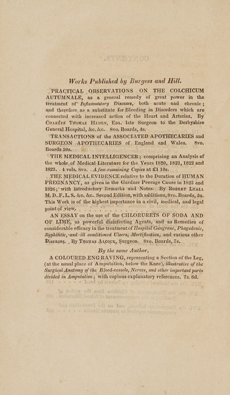 Works Published by Burgess and Hill. ‘PRACTICAL OBSERVATIONS ON THE. COLCHICUM AUTUMNALE, as a general remedy of great power in the treatmént of* Inflammutory Diseases, both acute and chronic ; and therefore.as a substitute for Bleeding in Disorders which are connected with increased action of the Heart and Arteries, By Cuartes THoMAsS HAprn, Esa. late Surgeon to the Derbyshire General Hospital, &amp;c. &amp;c.. 8vo, Boards, 4s. ‘TRANSACTIONS of the ASSOCIATED APOTHECARIES and. SURGEON OP OTHEC ARIES of. England. and Wales, §8vo. Boards 20s... - &gt; THE MEDICAL INTELLIGENCER ; batinane an Analysis of the whole, of Medical Literature for the Years 1820, 1821, 1822 and 1823. . 4 val 8vo. . A few.remaining Copies at £1 10s. . THE MEDICAL EVIDENCE relative to the Duration of HUMAN PREGNA NCY, as given in the Gardner Peerage Cause in 1825 and 1826;’ with introductory Remarks and Notes:' By Robert LYALL M. D..F.L.S. &amp;e. &amp;c., Second Edition, with additions, 8vo. Boards, 5s. This Work is of the ub gee jmportance in a civil, medical, and legal t pomtcrview. . fo0 AN ESSAY on the: use. of the CHLORURETS OF SODA AND OF LIME, as powerful disinfecting Agents, and as Remedies of considerable efficacy i in the treatment of Hospital Gangrene, Phagedenic, Syphilitic,-and-ill conditioned Uleers,; Mortification, and various other Diseases. , By Toomas Atcock, Surgeon. 8vo. Boards, 7s. TM hea a a By the same Author, A COLOURED. ENG RAVING, representing a Section of the Leg, (at the usual place of Amputation, below the Knee), illustrative of the Surgical Anatomy of the Blood-vessels, Nerves, and other important parts