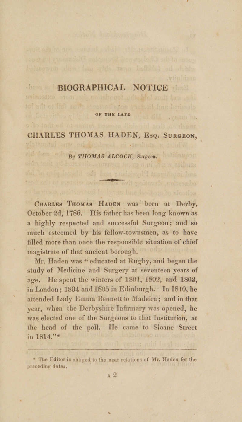 BIOGRAPHICAL NOTICE CHARLES THOMAS HADEN, Ese. Surezon, 435 . By THOMAS ALCOCK, Surgeon. Cuartes Taomas’ Haven was born at Derby, October 2d, 1786. His father has bee long known as. a highly respected and successful Surgeon; and so much esteemed by his fellow-townsmen, as to have filled more than once the responsible situation of chief magistrate of that ancient borough. Mr. Haden was “ educated at Rugby, and began the study of Medicine and Surgery at seventeen years of age. He spent the winters of 1801, 1802, and 1803, in London; 1804 and 1805 in Edinburgh. In 1810, he attended Lady Emma Bennett to Madeira; and in that year, when the Derbyshire Infirmary was opened, he was elected one of the Surgeons to that Institution, at the head of the poll. He came to Sloane Street in 1814.”* ; * The Editor is obliged to the near relations of Mr. Haden for the preceding dates. : A