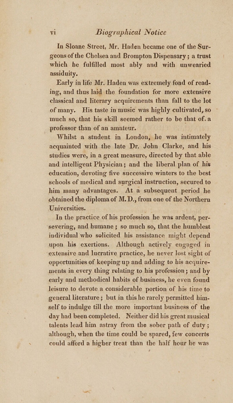 In Sloane Street, Mr. Haden became one of the Sur- geons of the Chelsea and Brompton Dispensary ; a trust which he fulfilled most ably and with unwearied assiduity. | Karly in life Mr. Haden was extremely fond of read- ing, and thus laid the foundation for more extensive classical and literary acquirements than fall to the lot of many. His taste in music was highly cultivated, so much so, that his skill seemed rather to be that of.a professor than of an amateur. Whilst a student in London, he was intimately acquainted with the late Dr. John Clarke, and his studies were, in a great measure, directed by that able and intelligent Physician; and the liberal plan of his education, devoting five successive winters to the best schools of medical and surgical instruction, secured to him many advantages. At a subsequent period he obtained the diploma of M. D., from one of the Northern Universities. ae In the practice of his profession he was ardent, per- severing, and humane; so much so, that the humblest individual who solicited his assistance might depend upon his exertions. Although actively engaged in extensive and lucrative practice, he never lost sight of opportunities of keeping up and adding to his acquire- ments in every thing relating to his profession ; and by early and methodical habits of business, he even found leisure to devote a considerable portion of his time to general literature; but in this he rarely permitted him- self to indulge till the more important business of the day had been completed. Neither did his great musical talents lead him astray from the sober path of duty ; although, when the time could be spared, few concerts could afford a higher treat than the half hour he was !