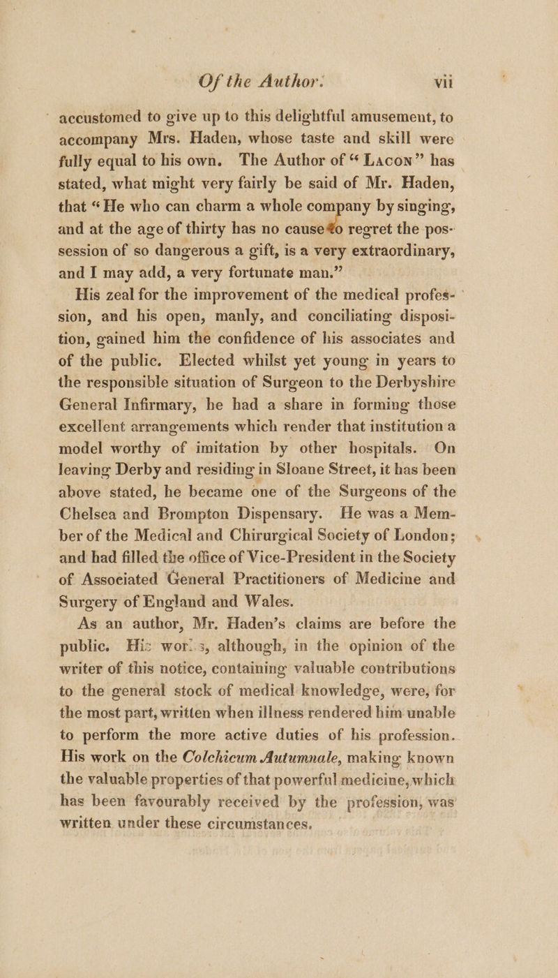 ~ accustomed to give up to this delightful amusement, to accompany Mrs. Haden, whose taste and skill were fully equal to his own. The Author of “ Lacon” has _ stated, what might very fairly be said of Mr. Haden, that “He who can charm a whole company by singing, and at the age of thirty has no saaell regret the pos- session of so dangerous a gift, is a very extraordinary, and I may add, a very fortunate man.” His zeal for the improvement of the medical profes- sion, and his open, manly, and conciliating disposi- tion, gained him the confidence of his associates and of the public. Elected whilst yet young in years to the responsible situation of Surgeon to the Derbyshire General Infirmary, he had a share in forming those excellent arrangements which render that institution a model worthy of imitation by other hospitals. On leaving Derby and residing in Sloane Street, it has been above stated, he became one of the Surgeons of the Chelsea and Brompton Dispensary. He was a Mem- ber of the Medical and Chirurgical Society of London; and had filled the office of Vice-President in the Society of Associated General Practitioners of Medicine and Surgery of England and Wales. As an author, Mr. Haden’s claims are before the public. His wor..3, although, in the opinion of the writer of this notice, containing valuable contributions to the general stock of medical knowledge, were, for the most part, written when illness rendered him unable to perform the more active duties of his profession. His work on the Colchicum Autumnale, making known the valuable properties of that powerful medicine, which has been favourably received by the Droit was written under these circumstances.