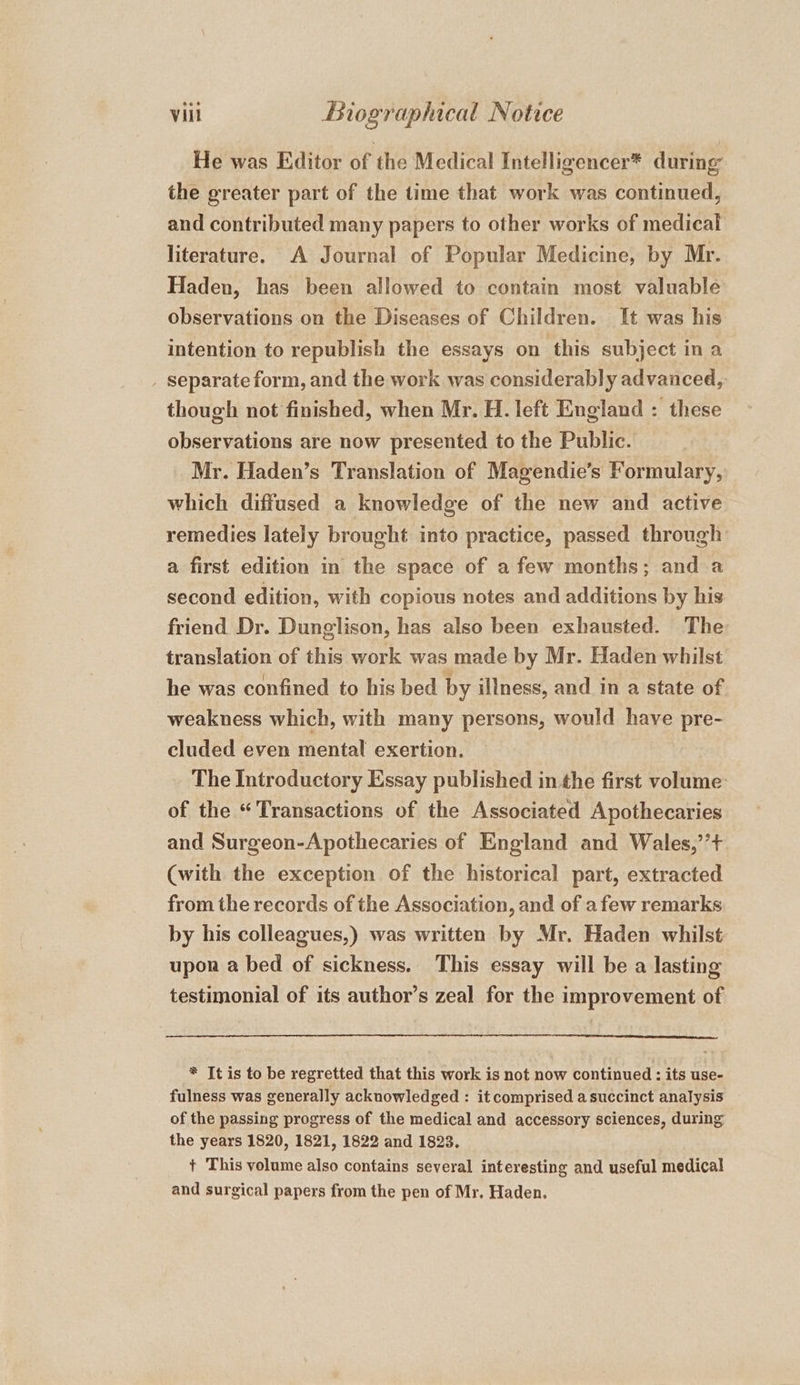 He was Editor of the Medical Intelligencer* during the greater part of the time that work was continued, and contributed many papers to other works of medical literature. A Journal of Popular Medicine, by Mr. Haden, has been allowed to contain most valuable observations on the Diseases of Children. It was his intention to republish the essays on this subject in a _ separate form, and the work was considerably advanced, though not finished, when Mr. H. left England : these observations are now presented to the Public. Mr. Haden’s Translation of Magendie’s Formulary, which diffused a knowledge of the new and active remedies lately brought into practice, passed through a first edition in the space of a few months; and a second edition, with copious notes and additions by his friend Dr. Dunglison, has also been exhausted. The translation of this work was made by Mr. Haden whilst he was confined to his bed by illness, and in a state of weakness which, with many persons, would have pre- cluded even mental exertion. The Introductory Essay published inthe first volume: of the “Transactions of the Associated Apothecaries and Surgeon-Apothecaries of England and Wales,’’+ (with the exception of the historical part, extracted from the records of the Association, and of afew remarks by his colleagues,) was written by Mr. Haden whilst upon a bed of sickness. This essay will be a lasting testimonial of its author’s zeal for the improvement of * It is to be regretted that this work is not now continued : its use- fulness was generally acknowledged : it comprised a succinct analysis of the passing progress of the medical and accessory sciences, during the years 1820, 1821, 1822 and 1823. + This volume also contains several interesting and useful medical and surgical papers from the pen of Mr, Haden.