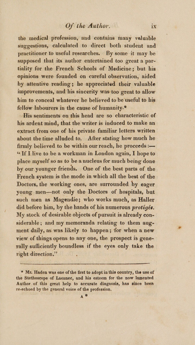 the medical profession, and contains many valuable suggestions, calculated to direct both student and practitioner to useful researches. By some it may be supposed that its author entertained too great a par- tiality for the French Schools of Medicine; but his opinions were founded on careful observation, aided by attentive reading; he appreciated their valuable improvements, and his sincerity was too great to allow him to conceal whatever he believed to be useful to his fellow labourers in the cause of humanity.* His sentiments on this head are so characteristic of his ardent mind, that the writer is induced to make an extract from one of his private familiar letters written about the time alluded to. After stating how much he firmly believed to be within our reach, he proceeds :— “If I live to be a workman in London again, I hope to place myself so as to be a nucleus for much being done by our younger friends. One of the best parts of the French system is the mode in which all the best of the Doctors, the working ones, are surrounded by eager young men—not only the Doctors of hospitals, but such men as Magendie; who works much, as Haller did before him, by the hands of his numerous protégés. My stock of desirable objects of pursuit is already con- siderable; and my memoranda relating to them aug- ment daily, as was likely to happen; for when a new view of things opens to any one, the prospect is gene- rally sufficiently boundless if the eyes only take the right direction.” : * Mr. Haden was one of the first to adopt in this country, the use of the Stethoscope of Laennec, and his esteem for the now lamented Author of this great help to accurate diagnosis, has since been re-echoed by the general voice of the profession. A *