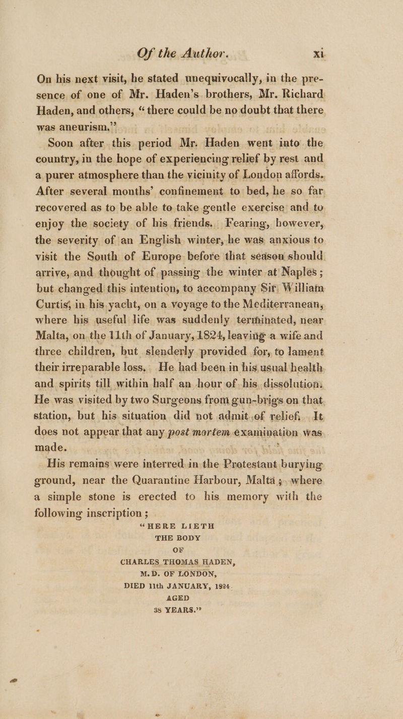 On his next visit, he stated unequivocally, in the pre- sence of one of Mr. Haden’s. brothers, Mr. Richard Haden, and iis “there could be no doubt that there was aneurism.,” Soon after this period Mr. Haden went into the country, in the hope of experiencing relief by rest and a purer atmosphere than the vicinity of London affords.. After several months’ confinement to bed, he so far recovered as to be able to take gentle exercise and to enjoy the society of his friends.. Fearing, however, the severity of an English winter, he was anxious to visit the South of Europe before that sédseu should. arrive, and thought of passing the winter at Naples ; but changed this intention, to accompany Sir, William Curtis, in his yacht, on a voyage to the Mediterranean, where his useful life was suddenly terminated, near Malta, on the 11th of January, 1824, leaving a wife and three children, but slenderly provided for, to lament their irreparable loss, He had been in his, usual health and spirits till within half an hour of. his. dissolution. He was visited by two Surgeons from gun-brigs on that. station, but his situation did not admit..of reliefi It does not. appear that any post mortem. SxAnDation was. made. &amp; His remains were interred. in the usineucs burying ground, near the Quarantine Harbour, Malta ;. where a simple stone is erected to his memory with the following inscription ; | “HERE LIETH THE BODY OF CHARLES, THOMAS HADEN, M.D. OF LONDON, DIED lith JANUARY, 1824. AGED 38 YEARS.”