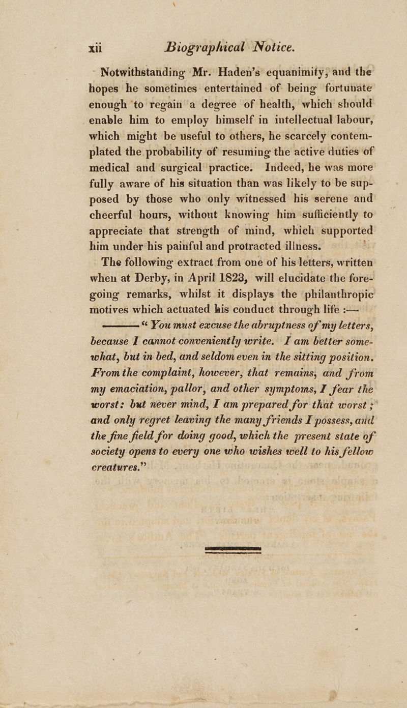 Notwithstanding ‘Mr. Haden’s equanimity, and the hopes he sometimes entertained of being fortunate enough ‘to regain a degree of health, which should enable him to employ himself in intellectual labour, which might be useful to others, he scarcely contem- plated the probability of resuming the active duties of medical and ‘surgical practice. Indeed, he was more fully aware of his situation than was likely to be sup- posed by those who only witnessed his serene and cheerful hours, without knowing him sufficiently to appreciate that strength of mind, which eters him under his painful and protracted illness. The following extract from one of his letters, written when at Derby, in April 1828, will elucidate the fore- going remarks, whilst it displays the philanthropic motives which actuated his conduct through life :— “ You must excuse the abruptness of my letters, because I cannot conveniently write. I am better some- what, but in bed, and seldom even in the sitting position. From the complaint, however, that remains, and jrom my emaciation, pallor, and other symptoms, I fear the worst: but never mind, I am prepared for that worst ; and only regret leaving the many friends I possess, and the fine field for doing good, which the present state of society = to every one who wishes well to “a fellow ereatures.” |