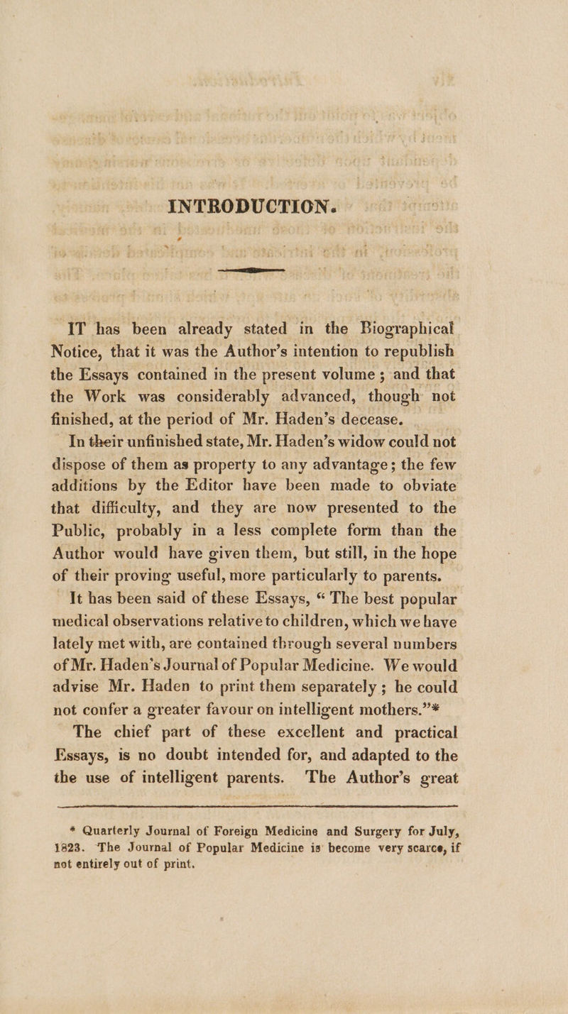 INTRODUCTION. A * IT has been already stated in the Biographical Notice, that it was the Author’s intention to republish the Essays contained in the present volume ; and that the Work was considerably advanced, caren not finished, at the period of Mr. Haden’s decease. In their unfinished state, Mr. Haden’s widow could not dispose of them as property to any advantage; the few additions by the Editor have been made to obviate that difficulty, and they are now presented to the Public, probably in a less complete form than the Author would have given them, but still, in the hope of their proving useful, more particularly to parents. It has been said of these Essays, “ The best popular medical observations relative to children, which we have lately met with, are contained through several numbers of Mr. Haden’s Journal of Popular Medicine. We would advise Mr. Haden to print them separately ; he could not confer a greater favour on intelligent mothers.”* The chief part of these excellent and practical Essays, is no doubt intended for, and adapted to the the use of intelligent parents. ‘The Author’s great * Quarterly Journal of Foreign Medicine and Surgery for July, 1323. The Journal of Popular Medicine is‘ become very phe if not entirely out of print.