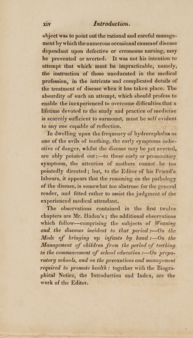 object was to point out the rational and careful manage- ment by which the numerous occasional causesof disease dependant upon defective or erroneous nursing, may be prevented or averted: It was not his intention to attempt that which must be impracticable, namely, the instruction of those uneducated in the medical profession, in the intricate and complicated details of the treatment of disease when it has taken place. The absurdity of such an attempt, which should profess to enable the inexperienced to overcome difficulties that a lifetime devoted to the study and practice of medicine is scarcely sufficient to surmount, must be self evident to any one capable of reflection. ar In dwelling upon the frequency of hydrocephalus as one of the evils of teething, the early symptoms indic- ative of danger, whilst the disease may be yet averted, are ably pointed out:—to these early or premonitory symptoms, the attention of mothers cannot be too pointedly directed; but, to the Editor of his Friend’s labours, it appears that the reasoning on the pathology of the disease, is somewhat too abstruse for the gencral reader, and fitted rather to assist the judgment of the experienced medical attendant. The observations contained in the first twelve chapters are Mr. Haden’s; the additional observations which follow—comprising the subjects of Weaning and the diseases incident to that period :—On the Mode of bringing up infants by hand :—On the Management of children from the period of teething to the commencement of school education :—On prepa- ratory schools, and on the precautions and management required to promote health: together with the Biogra- phical Notice, the Introduction and Index, are the work of the Editor.