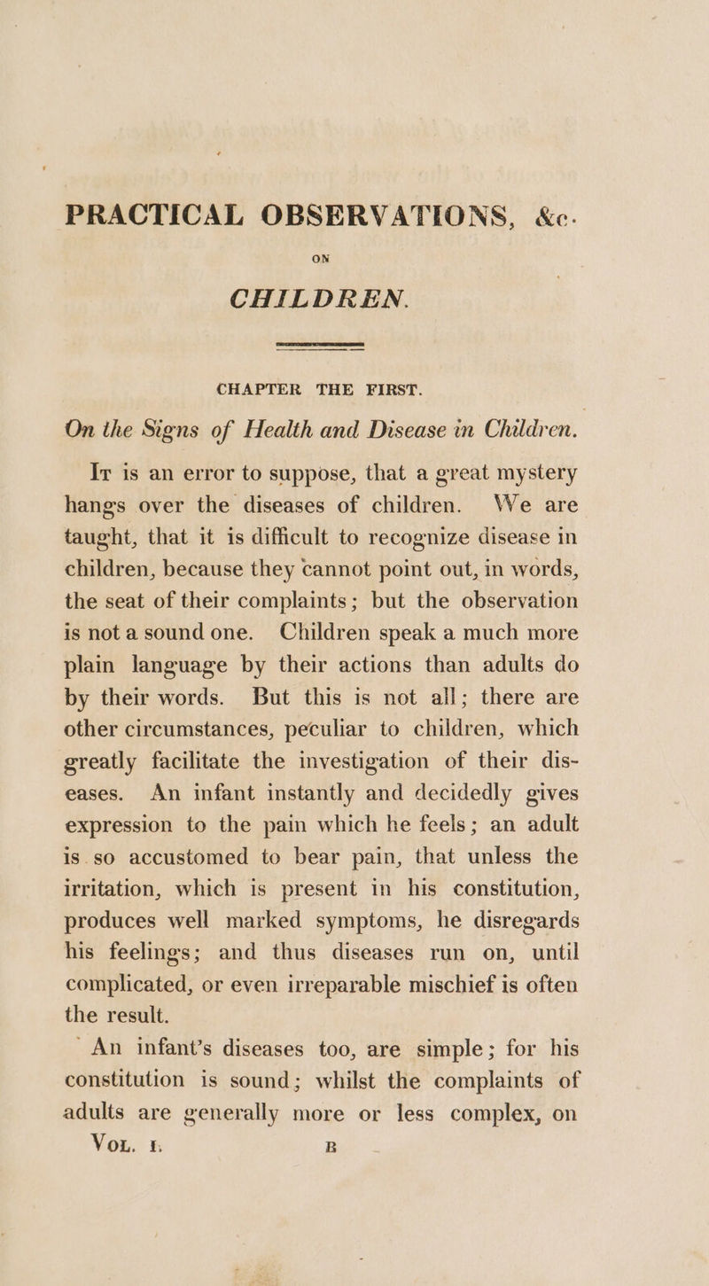 PRACTICAL OBSERVATIONS, &c. CHILDREN. CHAPTER THE FIRST. On the Signs of Health and Disease in Children. Ir is an error to suppose, that a great mystery hangs over the diseases of children. We are taught, that it is difficult to recognize disease in children, because they cannot point out, in words, the seat of their complaints; but the observation is notasoundone. Children speak a much more plain language by their actions than adults do by their words. But this is not ail; there are other circumstances, peculiar to children, which greatly facilitate the investigation of their dis- eases. An infant instantly and decidedly gives expression to the pain which he feels; an adult is.so accustomed to bear pain, that unless the irritation, which is present in his constitution, produces well marked symptoms, he disregards his feelings; and thus diseases run on, until complicated, or even irreparable mischief is often the result. An infant’s diseases too, are simple; for his constitution is sound; whilst the complaints of adults are generally more or less complex, on Vou. & B