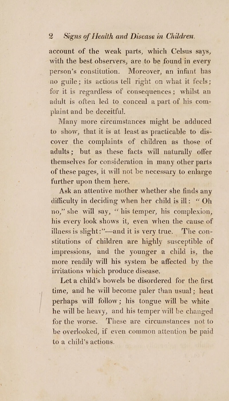 account of the weak parts, which Celsus says, with the best observers, are to be found in every person’s constitution. Moreover, an infant has no guile; its actions tell right on what it feels; for it is regardless of consequences; whilst an adult is often led to conceal a part of his com- piaint and be deceitful. Many more circumstances might be adduced to show, that it is at least as practicable to dis- cover the complaints of children as those of adults; but as these facts will naturally offer themselves for consideration in many other parts of these pages, it will not be necessary to enlarge further upon them here. Ask an attentive mother whether she finds any difficulty in deciding when her child is ill: “Oh no,” she will say, “his temper, his complexion, his every look shows it, even when the cause of illness is slight:”—and it is very true. The con- stitutions of children are highly susceptible of impressions, and the younger a child is, the more readily will his system be affected by the irritations which produce disease. Let a child’s bowels be disordered for the first time, and he wiil become paler than usual; heat perhaps will follow; his tongue will be white he will be heavy, and his temper will be changed for the worse. ‘These are circumstances not to be overlooked, if even common attention be paid to a child’s actions.