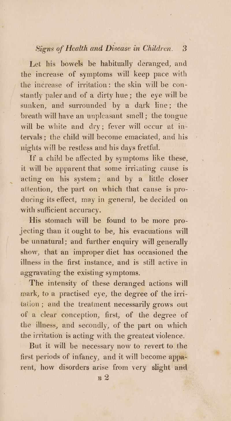 Let his bowels be habitually deranged, and the increase of symptoms will keep pace with the increase of irritation: the skin will be con- stantly paler and of a dirty hue; the eye will be sunken, and surrounded by a dark line; the breath will have an unpleasant smell; the tongue will be white and dry; fever will occur at in- tervals; the child will become emaciated, and his nights will be restless and his days fretful. If a child be affected by symptoms like these, it will be apparent that some irritating cause is acting on his system; and by a little closer attention, the part on which that cause is pro- . ducing its effect, may in general, be decided on with sufficient accuracy. His stomach will be found to be more pro- jecting than it ought to be, his evacuations will be unnatural; and further enquiry will generally show, that an improper diet has occasioned the illness in the first instance, and is still active in aggravating the existing symptoms. __ The intensity of these deranged actions will mark, to a practised eye, the degree of the irri- tation ; and the treatment necessarily grows out of a clear conception, first, of the degree of the illness, and secondly, of the part on which the irritation is acting with the greatest violence. But it will be necessary now to revert to the first periods of infancy, and it will become appa- rent, how disorders arise from very slight and B2
