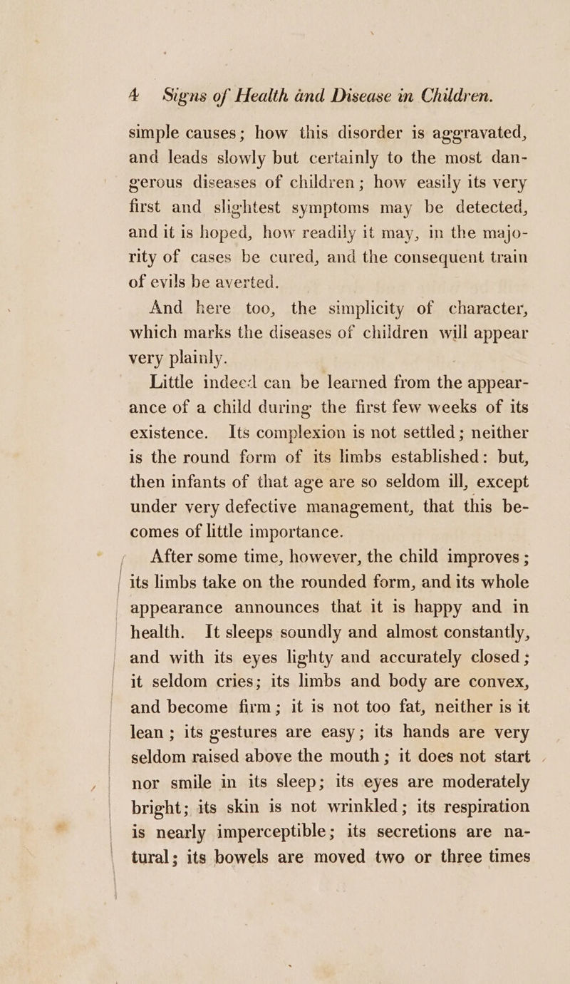 simple causes; how this disorder is aggravated, and leads slowly but certainly to the most dan- gerous diseases of children; how easily its very first and slightest symptoms may be detected, and it is hoped, how readily it may, in the majo- rity of cases be cured, and the consequent train of evils be averted. And here too, the simplicity of character, which marks the diseases of children will appear very plainly. Little indeed can be learned from the appear- ance of a child during the first few weeks of its existence. Its complexion is not settled; neither is the round form of its limbs established: but, then infants of that age are so seldom ill, except under very defective management, that this be- comes of little importance. After some time, however, the child improves ; | its limbs take on the rounded form, and its whole _ appearance announces that it is happy and in health. It sleeps soundly and almost constantly, and with its eyes lighty and accurately closed ; it seldom cries; its limbs and body are convex, and become firm; it is not too fat, neither is it lean ; its gestures are easy; its hands are very seldom raised above the mouth; it does not start | nor smile in its sleep; its eyes are moderately bright; its skin is not wrinkled ; its respiration is nearly imperceptible; its secretions are na- tural; its bowels are moved two or three times