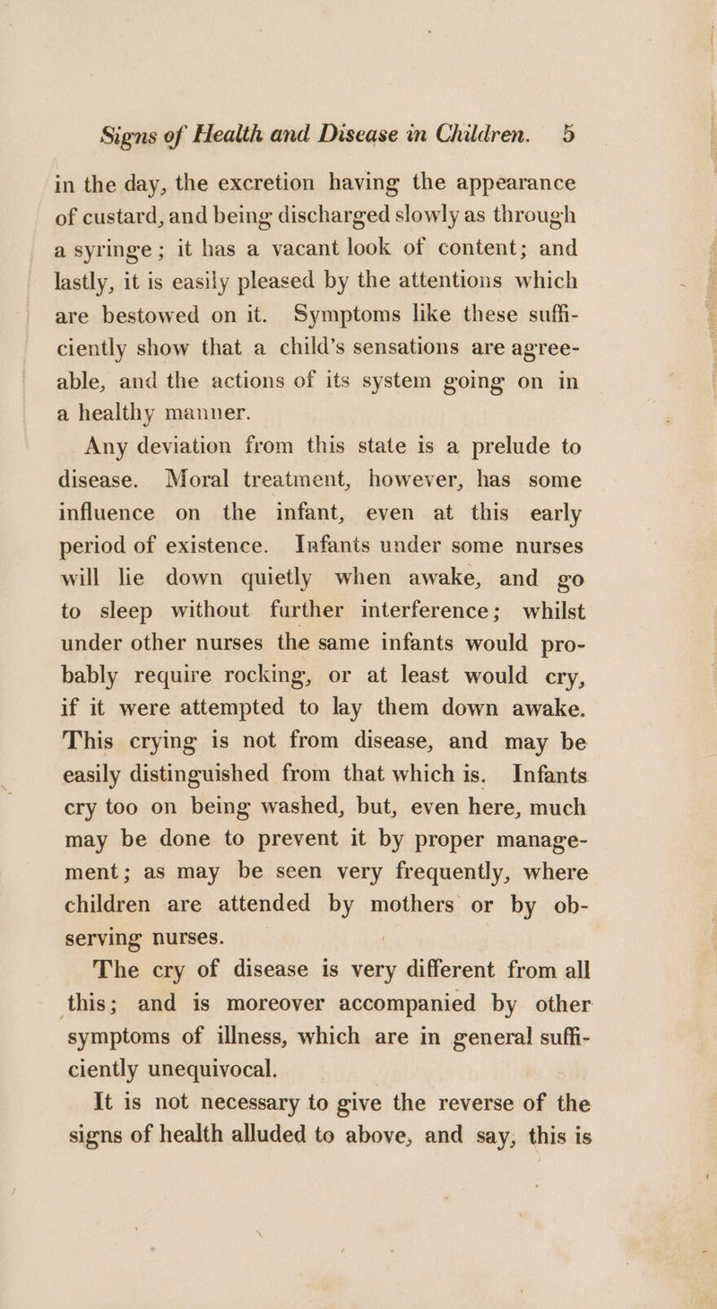 in the day, the excretion having the appearance of custard, and being discharged slowly as through a syringe ; it has a vacant look of content; and lastly, it is easily pleased by the attentions which are bestowed on it. Symptoms like these suffi- ciently show that a child’s sensations are agree- able, and the actions of its system going on in a healthy manuer. Any deviation from this state is a prelude to disease. Moral treatment, however, has some influence on the infant, even at this early period of existence. Infants under some nurses will lie down quietly when awake, and go to sleep without further iterference; whilst under other nurses the same infants would pro- bably require rocking, or at least would cry, if it were attempted to lay them down awake. This crying is not from disease, and may be easily distinguished from that which is. Infants cry too on being washed, but, even here, much may be done to prevent it by proper manage- ment; as may be seen very frequently, where children are attended by mothers or by ob- serving nurses. , 3 The cry of disease is very different from all this; and is moreover accompanied by other symptoms of illness, which are in general! suffi- ciently unequivocal. 7 It is not necessary to give the reverse of the signs of health alluded to above, and say, this is