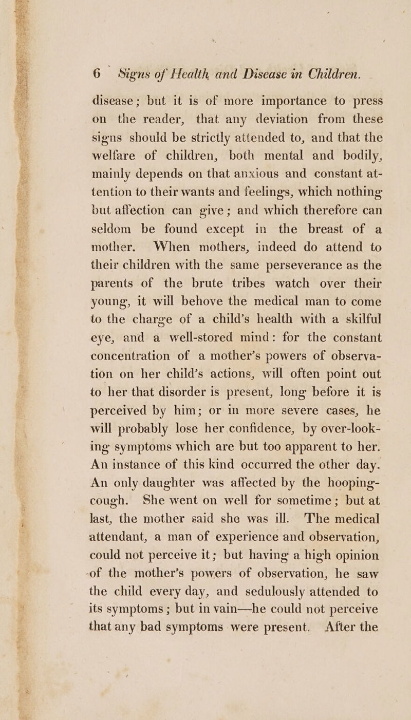 disease ; but it is of more importance to press on the reader, that any deviation from these signs should be strictly attended to, and that the welfare of children, both mental and_ bodily, mainly depends on that anxious and constant at- tention to their wants and feelings, which nothing but affection can give; and which therefore can seldom be found except in the breast of a mother. When mothers, indeed do attend to their children with the same perseverance as the parents of the brute tribes watch over their young, it will behove the medical man to come to the charge of a child’s health with a skilful eye, and a well-stored mind: for the constant concentration of a mother’s powers of observa- tion on her child’s actions, will often point out to her that disorder is present, long before it is perceived by him; or in more severe cases, he will probably lose her confidence, by over-look- ing symptoms which are but too apparent to her. An instance of this kind occurred the other day. An only daughter was affected by the hooping- cough. She went on well for sometime; but at last, the mother said she was ill. The medical attendant, a man of experience and observation, could not perceive it; but having a high opinion the child every day, and sedulously attended to its symptoms ; but in vain—he could not perceive that any bad symptoms were present. After the