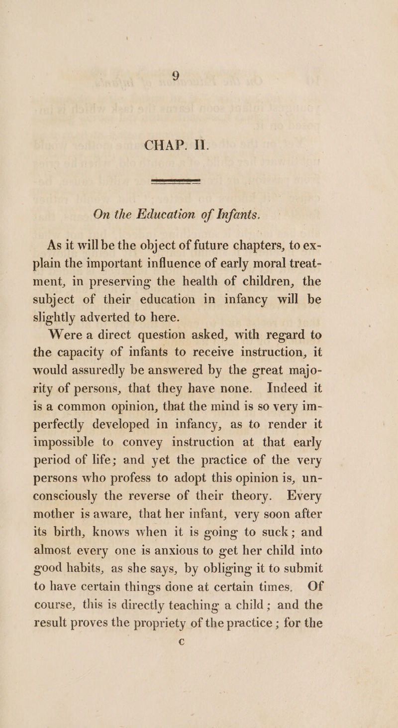 CHAP. II. On the Education of Infants. As it willbe the object of future chapters, to ex- plain the important influence of early moral treat- ment, in preserving the health of children, the subject of their education in infancy will be slightly adverted to here. Were a direct question asked, with regard to the capacity of infants to receive instruction, it would assuredly be answered by the great majo- rity of persons, that they have none. Indeed it is a common opinion, that the mind is so very im- perfectly developed in infancy, as to render it impossible to convey instruction at that early period of life; and yet the practice of the very persons who profess to adopt this opinion is, un- consciously the reverse of their theory. Every mother is aware, that her infant, very soon after its birth, knows when it is going to suck; and almost every one is anxious to get her child into good habits, as she says, by obliging it to submit to have certain things done at certain times. Of course, this is directly teaching a child; and the result proves the propriety of the practice ; for the c