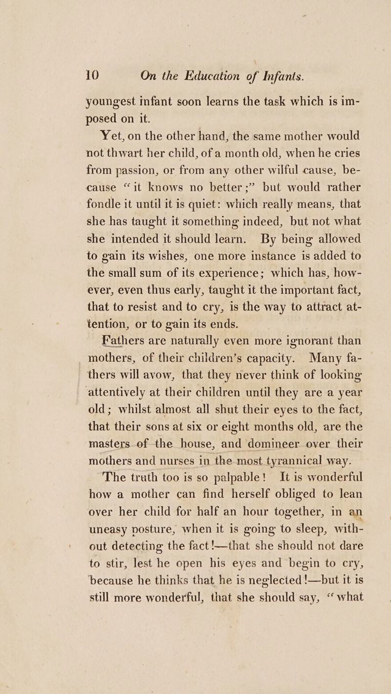 youngest infant soon learns the task which is im- posed on it. Yet, on the other hand, the same mother would not thwart her child, of a month old, when he cries from passion, or from any other wilful cause, be- cause “it knows no better;”’ but would rather fondle it until it is quiet: which really means, that she has taught it something indeed, but not what she intended it should learn. By being allowed to gain its wishes, one more instance is added to the small sum of its experience; which has, how- ever, even thus early, taught it the important fact, that to resist and to cry, is the way to attract at- tention, or to gain its ends. Fathers are naturally even more ignorant than _ mothers, of their children’s capacity. Many fa- thers will avow, that they never think of looking attentively at their children until they are a year old; whilst almost all shut their eyes to the fact, that their sons at six or eight months old, are the masters of the house, and domineer over their mothers and nurses in the most tyrannical way. The truth too is so palpable! It is wonderful how a mother can find herself obliged to lean over her child for half an hour together, in an uneasy posture, when it is going to sleep, with- out detecting the fact !—that she should not dare to stir, lest he open his eyes and begin to cry, because he thinks that he is neglected !—but it is still more wonderful, that she should say, ‘“ what