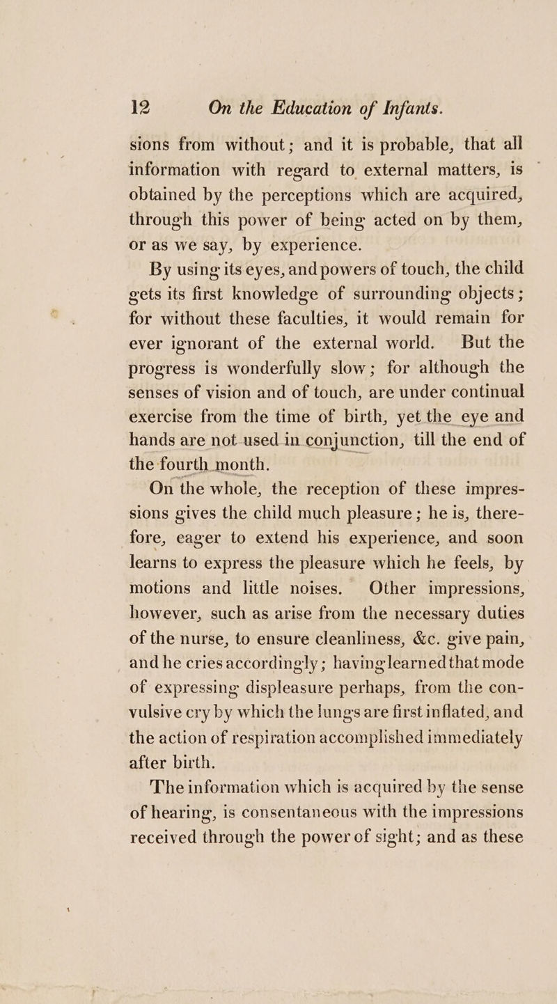 sions from without; and it is probable, that all information with regard to external matters, is obtained by the perceptions which are acquired, through this power of being acted on by them, or as we say, by experience. By using its eyes, and powers of touch, the child gets its first knowledge of surrounding objects ; for without these faculties, it would remain for ever ignorant of the external world. But the progress is wonderfully slow; for although the senses of vision and of touch, are under continual exercise from the time of birth, yet the eye and hands are not used in conjunction, till the end of the fourth month. w On the whole, the reception of these impres- sions gives the child much pleasure ; he is, there- fore, eager to extend his experience, and soon learns to express the pleasure which he feels, by motions and little noises. Other impressions, however, such as arise from the necessary duties of the nurse, to ensure cleanliness, &amp;c. give pain, and he cries accordingly ; having learnedthat mode of expressing displeasure perhaps, from the con- vulsive cry by which the lungs are first inflated, and the action of respiration accomplished immediately after birth. The information which is acquired by the sense of hearing, is consentaneous with the impressions received through the power of sight; and as these