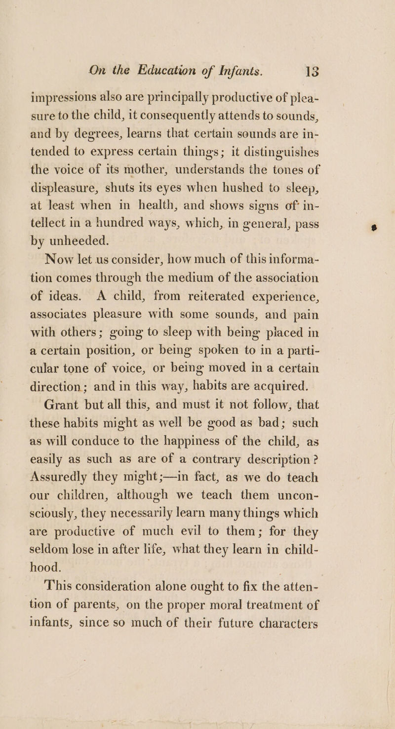 impressions also are principally productive of plea- sure to the child, it consequently attends to sounds, and by degrees, learns that certain sounds are in- tended to express certain things; it distinguishes the voice of its mother, understands the tones of displeasure, shuts its eyes when hushed to sleep, at least when in health, and shows signs of in- tellect in a hundred ways, which, in general, pass by unheeded. Now let us consider, how much of this informa- tion comes through the medium of the association of ideas. A child, from reiterated experience, associates pleasure with some sounds, and pain with others; going to sleep with being piaced in a certain position, or being spoken to in a parti- cular tone of voice, or being moved in a certain direction; and in this way, habits are acquired. Grant but all this, and must it not follow, that these habits might as well be good as bad; such as will conduce to the happiness of the child, as easily as such as are of a contrary description? Assuredly they might ;—in fact, as we do teach our children, although we teach them uncon- sciously, they necessarily learn many things which are productive of much evil to them; for they seldom lose in after life, what they learn in child- hood. ) ; This consideration alone ought to fix the atten- tion of parents, on the proper moral treatment of infants, since so much of their future characters