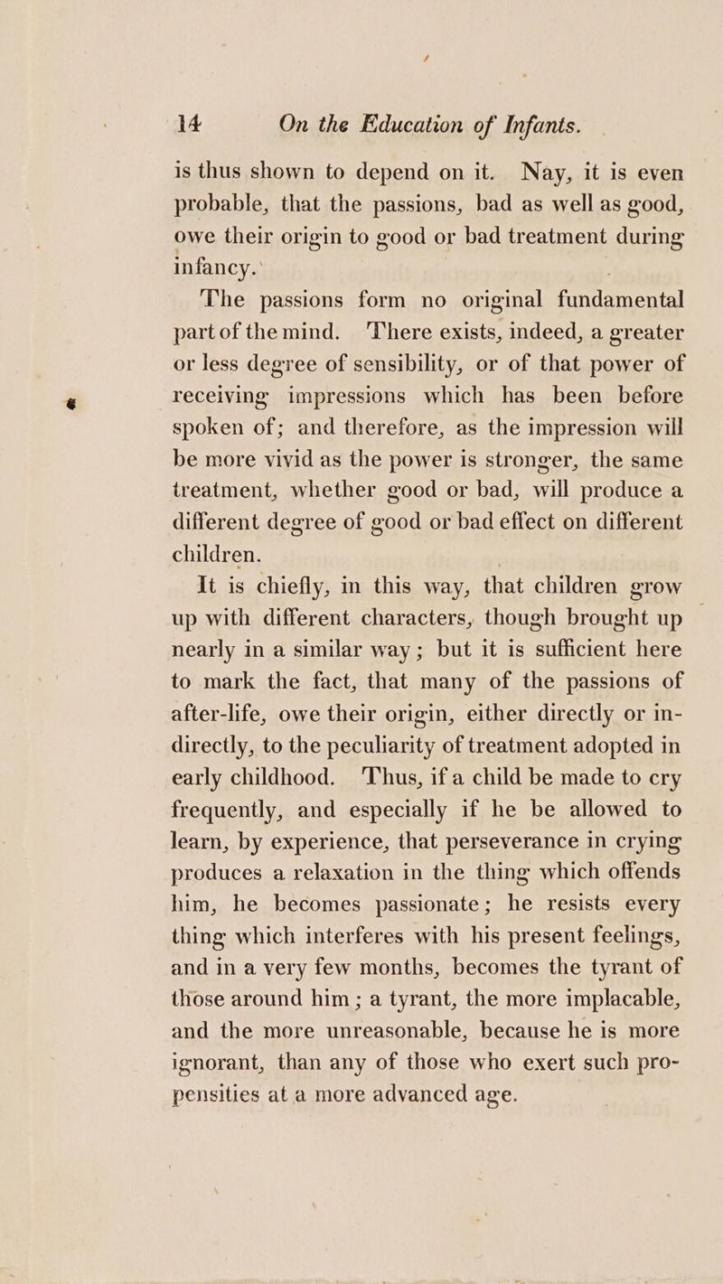 is thus shown to depend on it. Nay, it is even probable, that the passions, bad as well as good, owe their origin to good or bad treatment during infancy.’ : The passions form no original fundamental partof the mind. ‘There exists, indeed, a greater or less degree of sensibility, or of that power of receiving impressions which has been before spoken of; and therefore, as the impression will be more vivid as the power is stronger, the same treatment, whether good or bad, will produce a different degree of good or bad effect on different children. | It is chiefly, in this way, that children grow up with different characters, though brought up — nearly in a similar way; but it is sufficient here to mark the fact, that many of the passions of after-life, owe their origin, either directly or in- directly, to the peculiarity of treatment adopted in early childhood. Thus, if a child be made to cry frequently, and especially if he be allowed to learn, by experience, that perseverance in crying produces a relaxation in the thing which offends him, he becomes passionate; he resists every thing which interferes with his present feelings, and in a very few months, becomes the tyrant of those around him; a tyrant, the more implacable, and the more unreasonable, because he is more ignorant, than any of those who exert such pro- pensities ata more advanced age. |