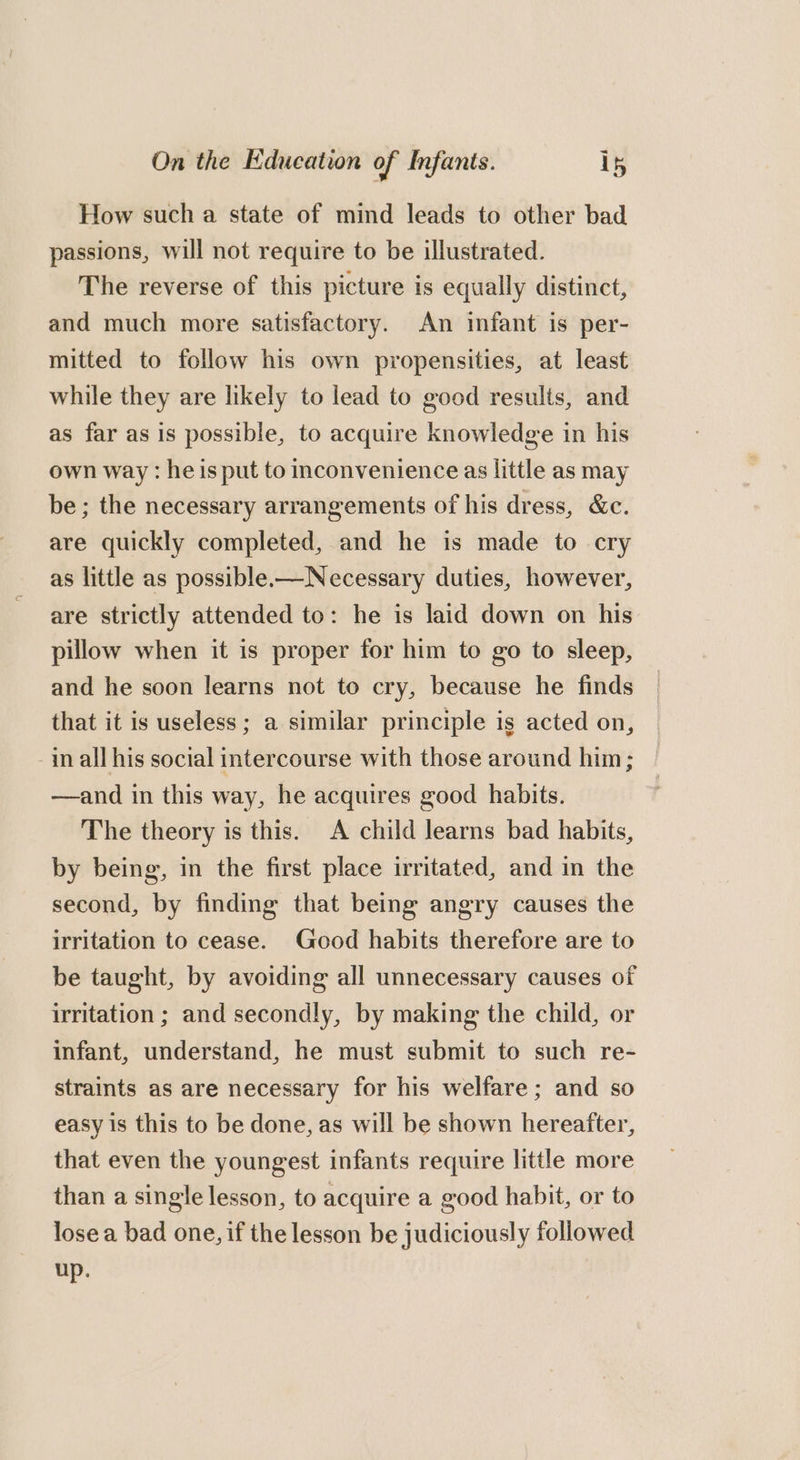 How such a state of mind leads to other bad passions, will not require to be illustrated. The reverse of this picture is equally distinct, and much more satisfactory. An infant is per- mitted to follow his own propensities, at least while they are likely to lead to good results, and as far as is possible, to acquire knowledge in his own way : he is put to inconvenience as little as may be; the necessary arrangements of his dress, &amp;c. are quickly completed, and he is made to cry as little as possible-—Necessary duties, however, are strictly attended to: he is laid down on his pillow when it is proper for him to go to sleep, and he soon learns not to cry, because he finds that it is useless; a similar principle is acted on, -in all his social intercourse with those around him; —and in this way, he acquires good habits. The theory is this. A child learns bad habits, by being, in the first place irritated, and in the second, by finding that being angry causes the irritation to cease. Good habits therefore are to be taught, by avoiding all unnecessary causes of irritation ; and secondly, by making the child, or infant, understand, he must submit to such re- straints as are necessary for his welfare; and so easy is this to be done, as will be shown hereafter, that even the youngest infants require little more than a single lesson, to acquire a good habit, or to lose a bad one, if the lesson be judiciously followed up.