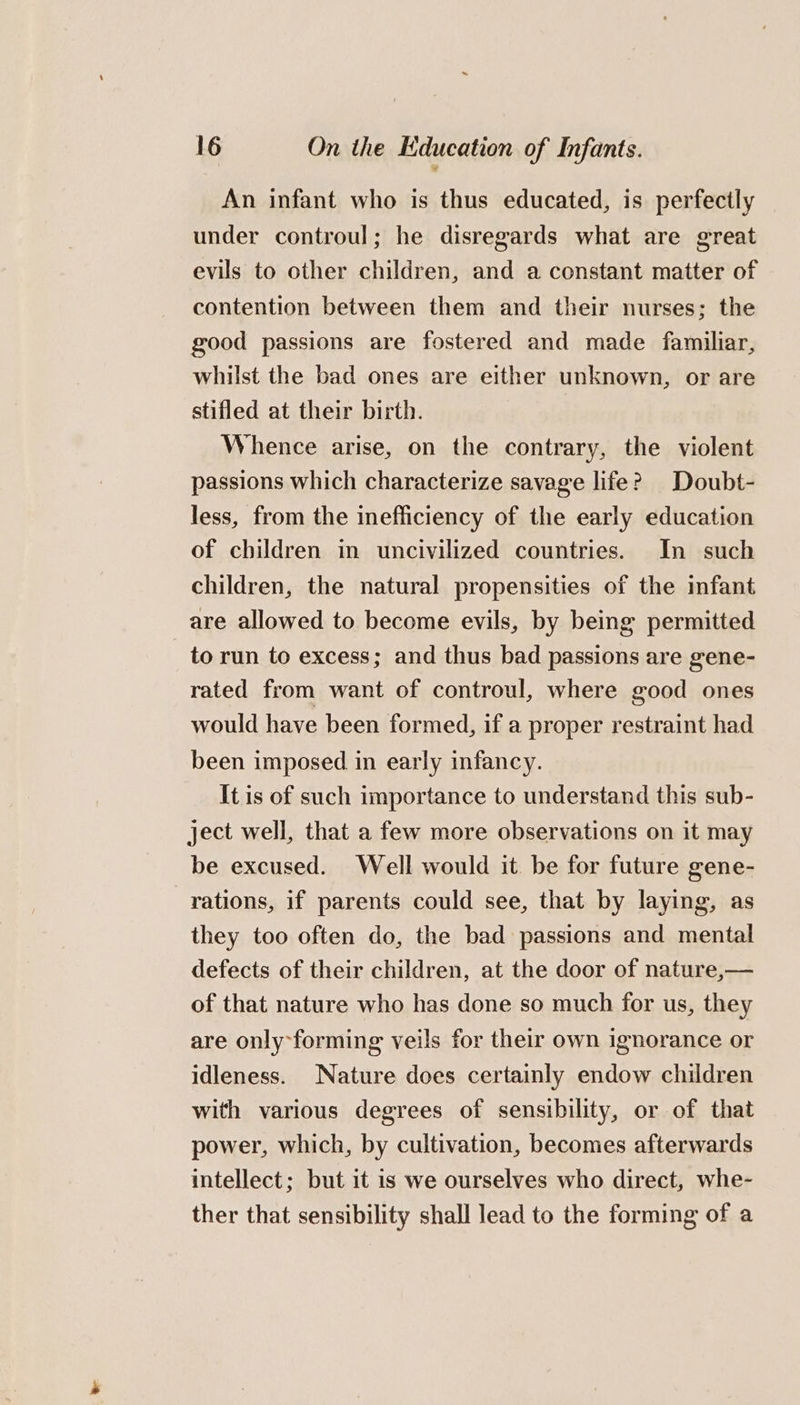 An infant who is thus educated, is perfectly under controul; he disregards what are great evils to other children, and a constant matter of contention between them and their nurses; the good passions are fostered and made familiar, whilst the bad ones are either unknown, or are stifled at their birth. Whence arise, on the contrary, the violent passions which characterize savage life? Doubt- less, from the inefficiency of the early education of children in uncivilized countries. In such children, the natural propensities of the infant are allowed to become evils, by being permitted to run to excess; and thus bad passions are gene- rated from want of controul, where good ones would have been formed, if a proper restraint had been imposed in early infancy. It is of such importance to understand this sub- ject well, that a few more observations on it may be excused. Well would it be for future gene- rations, if parents could see, that by laying, as they too often do, the bad passions and mental defects of their children, at the door of nature,— of that nature who has done so much for us, they are only-forming veils for their own ignorance or idleness. Nature does certainly endow children with various degrees of sensibility, or of that power, which, by cultivation, becomes afterwards intellect; but it is we ourselves who direct, whe- ther that sensibility shall lead to the forming of a