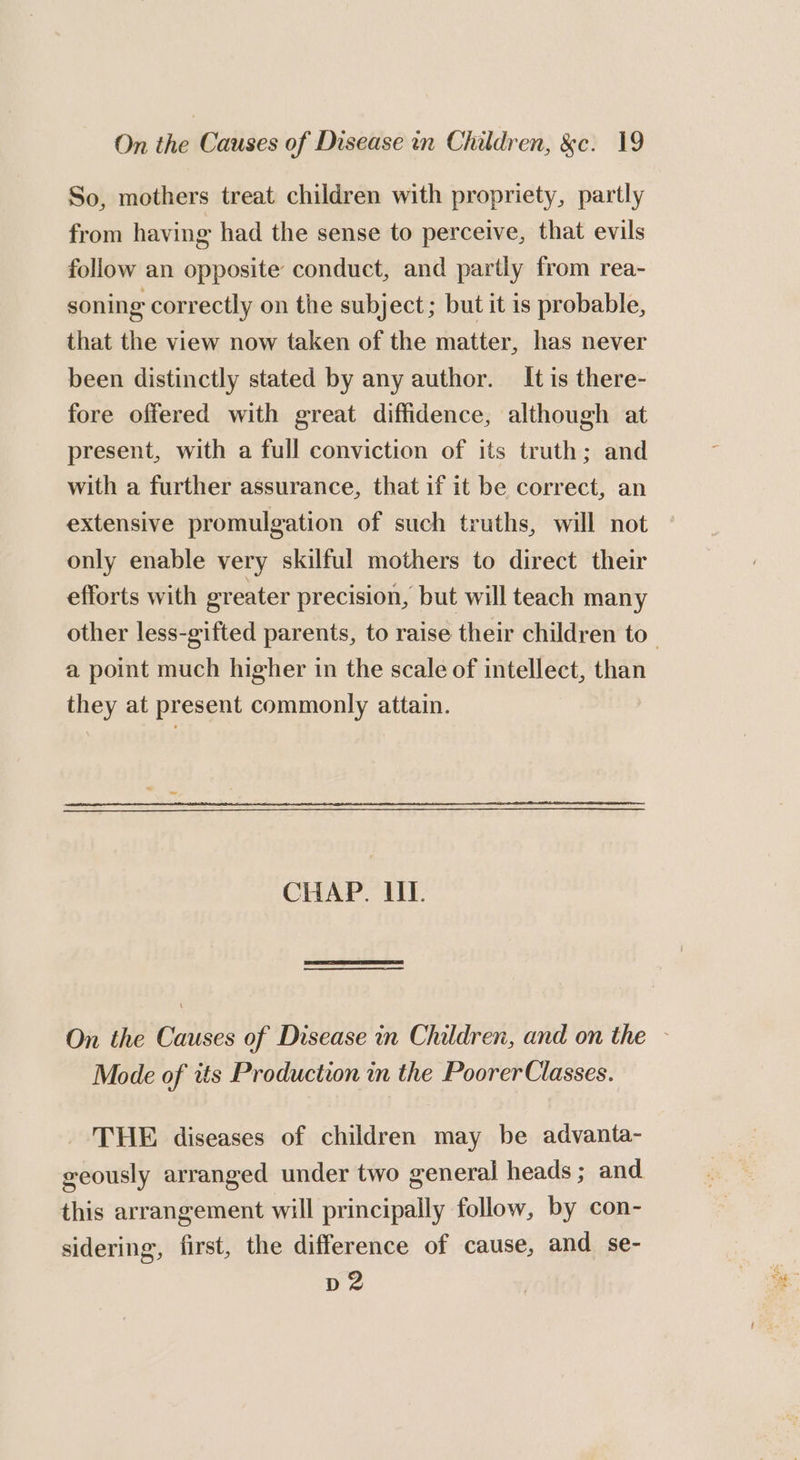 So, mothers treat children with propriety, partly from having had the sense to perceive, that evils follow an opposite conduct, and partly from rea- soning correctly on the subject; but it is probable, that the view now taken of the matter, has never been distinctly stated by any author. It is there- fore offered with great diffidence, although at present, with a full conviction of its truth; and with a further assurance, that if it be correct, an extensive promulgation of such truths, will not only enable very skilful mothers to direct their efforts with greater precision, but will teach many other less-gifted parents, to raise their children to_ a point much higher in the scale of intellect, than they at present commonly attain. CHAP. UT. On the Causes of Disease in Children, and on the - Mode of 2ts Production in the PoorerClasses. _ THE diseases of children may be advanta- seously arranged under two general heads; and this arrangement will principally follow, by con- sidering, first, the difference of cause, and se- p2