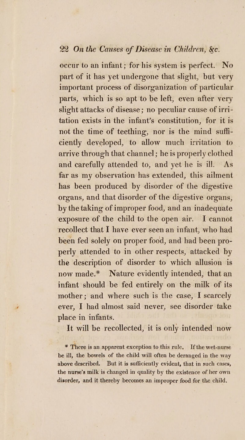 occur to an infant; for his system is perfect. No part of it has yet undergone that slight, but very important process of disorganization of particular parts, which is so apt to be left, even after very slight attacks of disease ; no peculiar cause of irri- tation exists in the infant’s constitution, for it is not the time of teething, nor is the mind suffi- ciently developed, to allow much uritation to arrive through that channel; he is properly clothed and carefully attended to, and yet he is ill. As far as my observation has extended, this ailment has been produced by disorder of the digestive organs, and that disorder of the digestive organs, by the taking of improper food, and an inadequate ‘exposure of the child to the open air. I cannot recollect that I have ever seen an infant, who had been fed solely on proper food, and had been pro- perly attended to in other respects, attacked by the description of disorder to which allusion is now made.* Nature evidently intended, that an infant should be fed entirely on the milk of its mother; and where such is the case, I scarcely ever, I had almost said never, see disorder take place in infants. It will be recollected, it is only intended now * There is an apparent exception to this rule, If the wet-nurse be ill, the bowels of the child will often be deranged in the way above described. But it is sufficiently evident, that in such cases, the nurse’s milk is changed in quality by the existence of her own disorder, and it thereby becomes an improper food for the child.