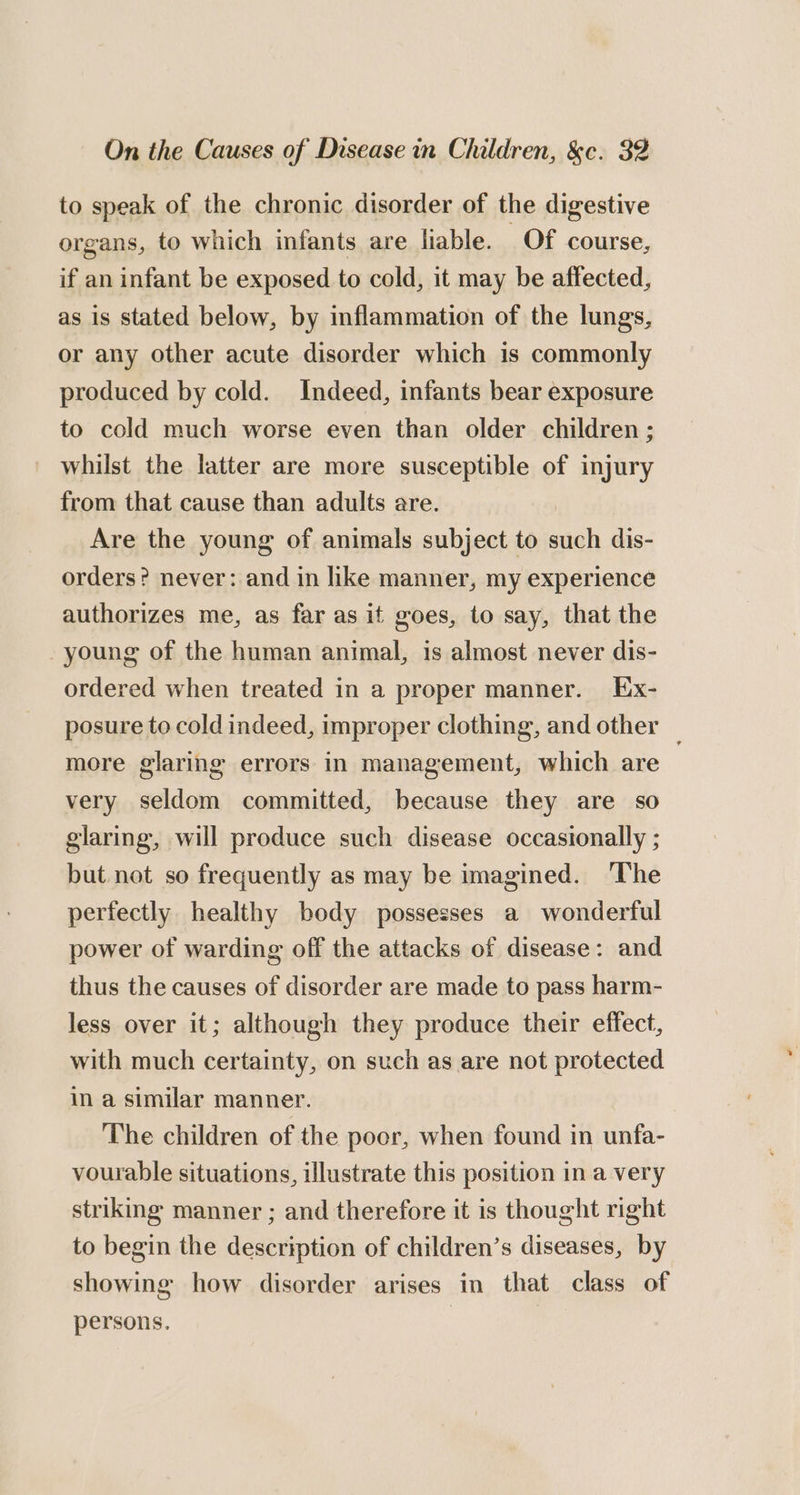 to speak of the chronic disorder of the digestive organs, to which infants are liable. Of course, if an infant be exposed to cold, it may be affected, as is stated below, by inflammation of the lungs, or any other acute disorder which is commonly produced by cold. Indeed, infants bear exposure to cold much worse even than older children ; whilst the latter are more susceptible of injury from that cause than adults are. | Are the young of animals subject to such dis- orders? never: and in like manner, my experience authorizes me, as far as it goes, to say, that the young of the human animal, is almost never dis- ordered when treated in a proper manner. Ex- posure to cold indeed, improper clothing, and other _ more glaring errors in management, which are very seldom committed, because they are so glaring, will produce such disease occasionally ; but not so frequently as may be imagined. ‘The perfectly healthy body possesses a wonderful power of warding off the attacks of disease: and thus the causes of disorder are made to pass harm- less over it; although they produce their effect, with much certainty, on such as are not protected in a similar manner. The children of the poor, when found in unfa- vourable situations, illustrate this position in a very striking manner ; and therefore it is thought right to begin the description of children’s diseases, by showing how disorder arises in that class of persons.