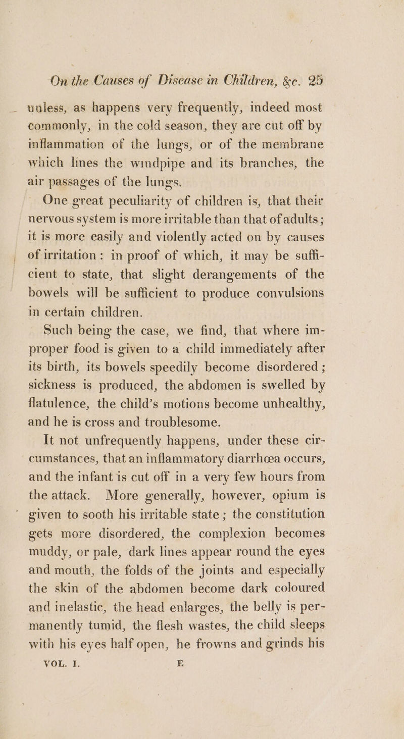 uuless, as happens very frequently, indeed most commonly, in the cold season, they are cut off by inflammation of the lungs, or of the membrane which Imes the windpipe and its branches, the air passages of the lungs. One great peculiarity of children is, that their nervous system is more irritable than that of adults ; it is more easily and violently acted on by causes of irritation: in proof of which, it may be suffi- cient to state, that slight derangements of the bowels will be sufficient to produce convulsions in certain children. Such being the case, we find, that where im- proper food is given to a child immediately after its birth, its bowels speedily become disordered ; sickness is produced, the abdomen is swelled by flatulence, the child’s motions become unhealthy, and he is cross and troublesome. It not unfrequently happens, under these cir- cumstances, that an inflammatory diarrhoea occurs, and the infant is cut off in a very few hours from the attack. More generally, however, opium is ' given to sooth his irritable state ; the constitution gets more disordered, the complexion becomes muddy, or pale, dark lines appear round the eyes and mouth, the folds of the joints and especially the skin of the abdomen become dark coloured and inelastic, the head enlarges, the belly 1s per- manently tumid, the flesh wastes, the child sleeps with his eyes half open, he frowns and grinds his VOL. I. E