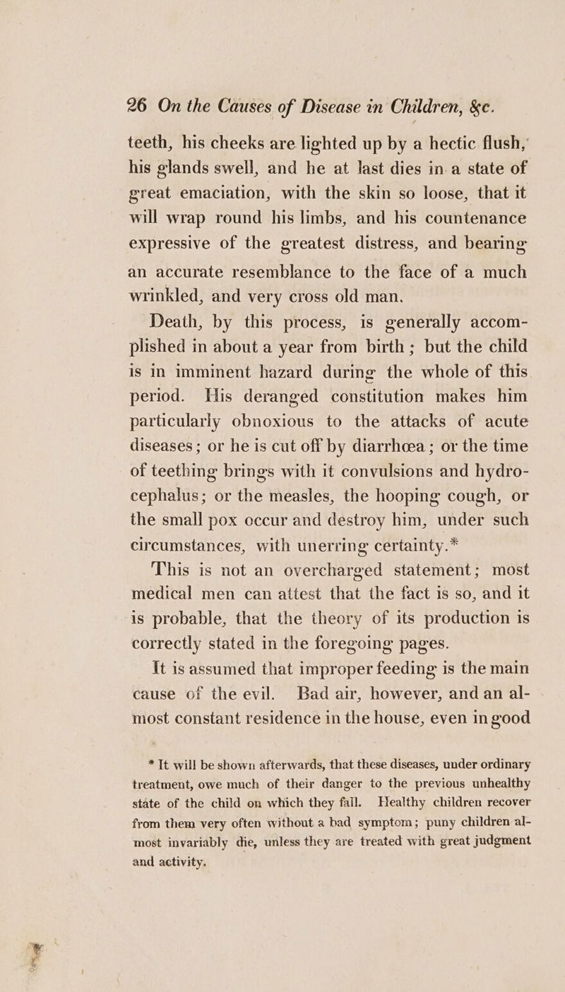 teeth, his cheeks are lighted up by a hectic flush,’ his glands swell, and he at last dies in-a state of great emaciation, with the skin so loose, that it will wrap round his limbs, and his countenance expressive of the greatest distress, and bearing an accurate resemblance to the face of a much wrinkled, and very cross old man. Death, by this process, is generally accom- plished in about a year from birth; but the child is in imminent hazard during the whole of this period. His deranged constitution makes him particularly obnoxious to the attacks of acute diseases ; or he is cut off by diarrhcea ; or the time of teething brings with it convulsions and hydro- cephalus; or the measles, the hooping cough, or the small pox occur and destroy him, under such circumstances, with unerring certainty.* This is not an overcharged statement; most medical men can attest that the fact 1s so, and it is probable, that the theory of its production is correctly stated in the foregoing pages. it is assumed that improper feeding is the main cause of the evil. Bad air, however, and an al- most constant residence in the house, even in good * It will be shown afterwards, that these diseases, under ordinary treatment, owe much of their danger to the previous unhealthy state of the child on which they fall. Healthy children recover from them very often without a bad symptom; puny children al- most invariably die, unless they are treated with great judgment and activity.