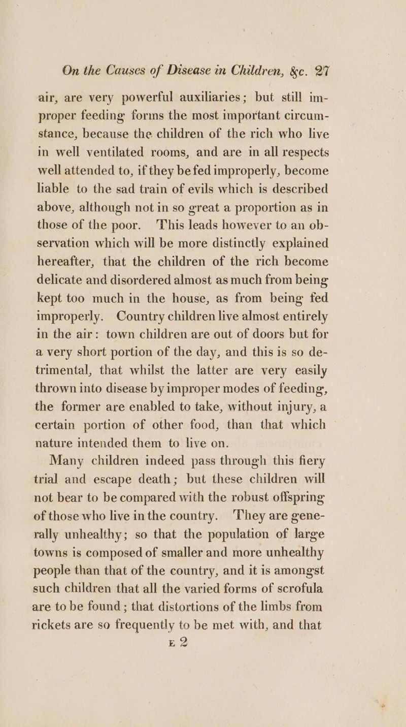air, are very powerful auxiliaries; but still im- proper feeding forins the most important circum- stance, because the children of the rich who live in well ventilated rooms, and are in all respects well attended to, if they be fed improperly, become liable to the sad train of evils which is described above, although not in so great a proportion as in those of the poor. This leads however to an ob- servation which will be more distinctly explained hereafter, that the children of the rich become delicate and disordered almost as much from being kept too much in the house, as from being fed improperly. Country children live almost entirely in the air: town children are out of doors but for a very short portion of the day, and this is so de- trimental, that whilst the latter are very easily thrown into disease by improper modes of feeding, the former are enabled to take, without injury, a certain portion of other food, than that which — nature intended them to live on. Many children indeed pass through this fiery trial and escape death; but these children will not bear to be compared with the robust offspring of those who live inthe country. ‘They are gene- rally unhealthy; so that the population of large towns is composed of smaller and more unhealthy people than that of the country, and it is amongst such children that all the varied forms of scrofula are to be found ; that distortions of the limbs frem rickets are so frequently to be met with, and that EQ