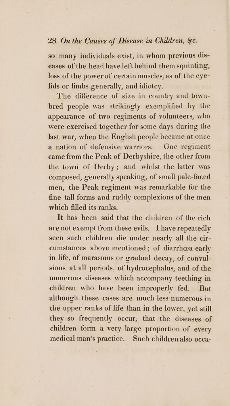 so many individuals exist, in whom previous dis- eases of the head have left behind them squinting, loss of the power of certain muscles, as of the eye- lids or limbs generally, and idiotcy. 7 The difference of size in country and town- bred people was strikingly exemplified by the appearance of two regiments of volunteers, who were exercised together for some days during the last war, when the English people became at once a nation of defensive warriors. One regiment came from the Peak of Derbyshire, the other from the town of Derby; and whilst the latter was composed, generally speaking, of small pale-faced men, the Peak regiment was remarkable for the fine tall forms and ruddy complexions of the men which filled its ranks, It has been said that the children of the rich are not exempt from these evils. Ihave repeatedly seen such children die under nearly all the cir- cumstances above mentioned; of diarrheea early in life, of marasmus or gradual decay, of convul- sions at all periods, of hydrocephalus, and of the numerous diseases which accompany teething in children who have been improperly fed. But although these cases are much less numerous in the upper ranks of life than in the lower, yet still they so frequently occur, that the diseases of children form a very large proportion of every medical man’s practice. Such childrenalso occa-