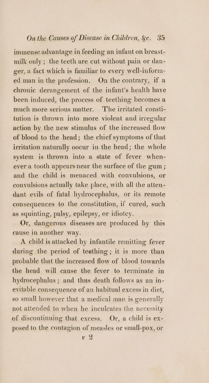 immense advantage in feeding an infant on breast- milk only ; the teeth are cut without pain or dan- ger, a fact which is familiar to every well-inform- ed man in the profession. On the contrary, if a chronic derangement of the infant’s health have been induced, the process of teething becomes a much more serious matter. The irritated consti- tution is thrown into more violent and irregular action by the new stimulus of the increased flow of blood to the head; the chief symptoms of that irritation naturally oocur in the head; the whole system is thrown into a state of fever when- ever a tooth appears near the surface of the gum ; and the child is menaced with convulsions, or convulsions actually take place, with all the atten- dant evils of fatal hydrocephalus, or its remote consequences to the constitution, 1f cured, such as squinting, palsy, epilepsy, or idiotcy. Or, dangerous diseases are pigduced by this cause in another way. A child is attacked by infantile remitting fever during the period of teething; it is more than probable that the increased flow of blood towards the head will cause the fever to terminate in hydrocephalus ; and thus death follows as an in- evitable consequence of an habitual excess in diet, so small however that a medical man is generally not attended to when he. inculcates the necessity of discontinuing that excess. Or, a child is ex- posed to the contagion of measles or small-pox, or : F 2