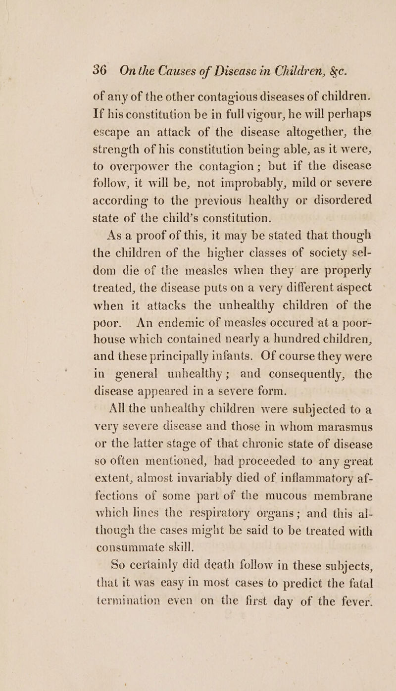 of any of the other contagious diseases of children. If his constitution be in full vigour, he will perhaps escape an attack of the disease altogether, the strength of his constitution being able, as it were, to overpower the contagion; but if the disease follow, it will be, not improbably, mild or severe according to the previous healthy or disordered state of the child’s constitution. As a proof of this, it may be stated that though the children of the higher classes of society sel- dom die of the measles when they are properly treated, the disease puts on a very different dspect when it attacks the unhealthy children of the poor. An endemic of measles occured at a poor- house which contained nearly a hundred children, and these principally infants. Of course they were in general unhealthy; and consequently, the disease appeared in a severe form. All the unhealthy children were subjected to a very severe disease and those in whom marasmus or the latter stage of that chronic state of disease so often mentioned, had proceeded to any great extent, almost invariably died of inflammatory af- fections of some part of the mucous membrane which lines the respiratory organs; and this al- though the cases might be said to be treated with consummate skill. So certainly did death follow in these subjects, that it was easy in most cases to predict the fatal termination even on the first day of the fever.