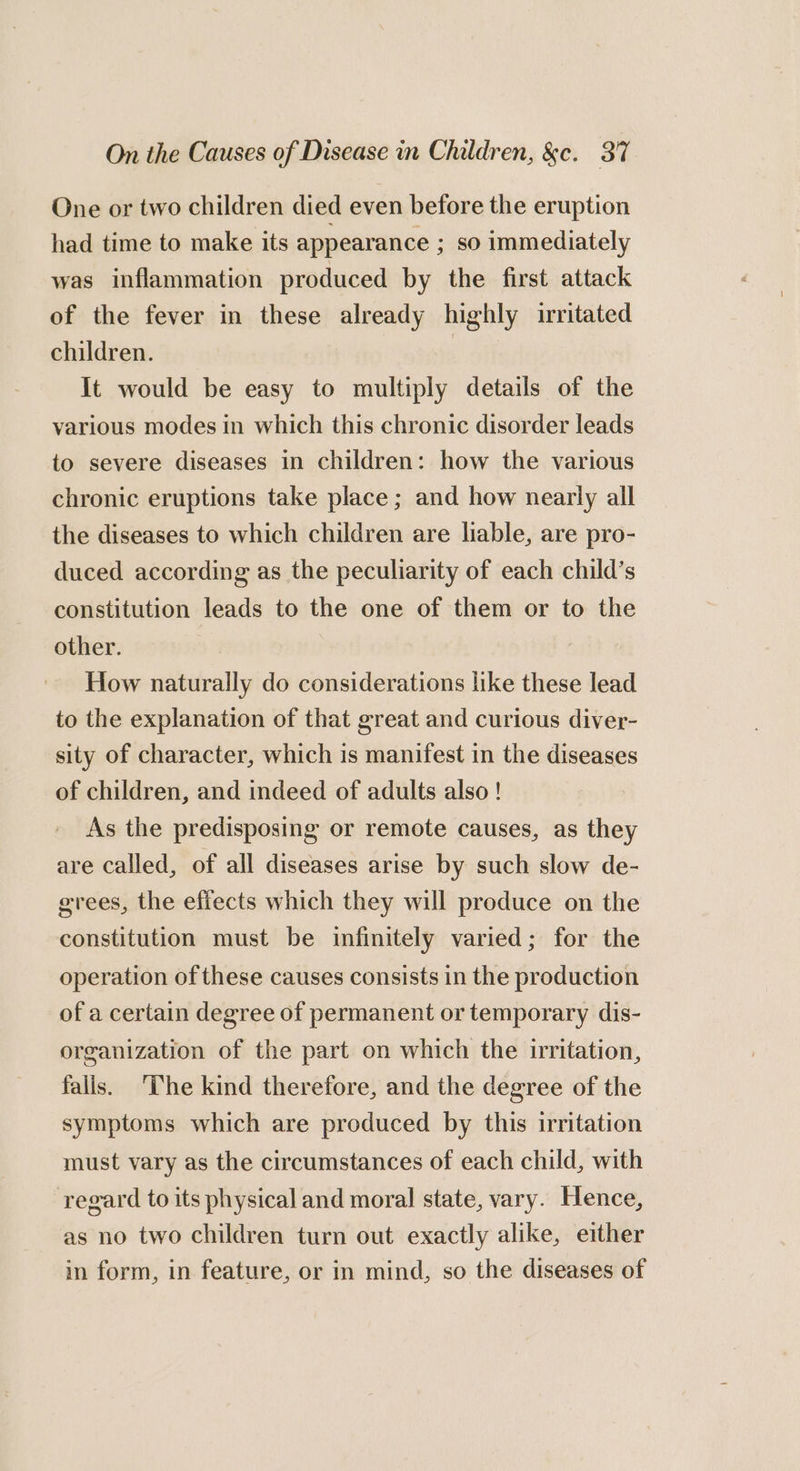 One or two children died even before the eruption had time to make its appearance ; so immediately was inflammation produced by the first attack of the fever in these already highly irritated children. It would be easy to multiply details of the various modes in which this chronic disorder leads to severe diseases in children: how the various chronic eruptions take place ; and how nearly all the diseases to which children are liable, are pro- duced according as the peculiarity of each child’s constitution leads to the one of them or to the other. How naturally do considerations like these lead to the explanation of that great and curious diver- sity of character, which is manifest in the diseases of children, and indeed of adults also ! As the predisposing or remote causes, as they are called, of all diseases arise by such slow de- grees, the effects which they will produce on the constitution must be infinitely varied; for the operation of these causes consists in the production of a certain degree of permanent or temporary dis- organization of the part on which the irritation, falis. ‘he kind therefore, and the degree of the symptoms which are produced by this irritation must vary as the circumstances of each child, with regard to its physical and moral state, vary. Hence, as no two children turn out exactly alike, either in form, in feature, or in mind, so the diseases of