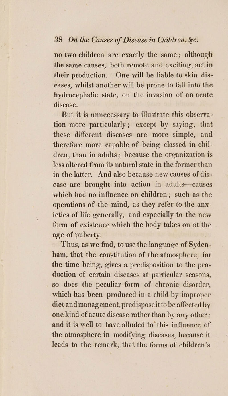no two children are exactly the same; although the same causes, both remote and exciting, act in their production. One will be liable to skin dis- eases, whilst another will be prone to fall into the hydrocephalic state, on the mvasion of an acute disease. But it is unnecessary to illustrate this observa- tion more particularly ; except by saying, that these different diseases are more simple, and therefore more capable of being classed in chil- dren, than in adults; because the organization is less altered from its natural state in the former than in the latter. And also because new causes of dis- ease are brought into action in adults—causes which had no influence on children; such as the operations of the mind, as they refer to the anx- ieties of life generally, and especially to the new form of existence which the body takes on at the age of puberty. Thus, as we find, to use the language of Salers ham, that the constitution of the atmosphere, for the time being, gives a predisposition to the pro- duction of certain diseases at particular seasons, _ so does the peculiar form of chronic disorder, which has been produced in a child by improper diet and management, predispose it to be affected by one kind of acute disease rather than by any other; and it is well to have alluded to this influence of the atmosphere in modifying diseases, because it leads to the remark, that the forms of children’s