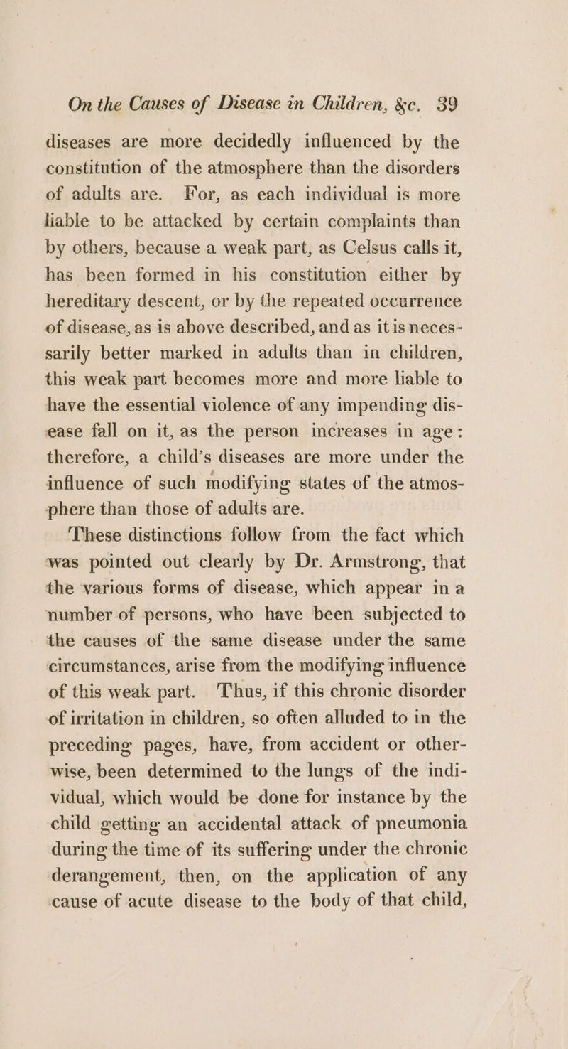 diseases are more decidedly influenced by the constitution of the atmosphere than the disorders of adults are. For, as each individual is more liable to be attacked by certain complaints than by others, because a weak part, as Celsus calls it, has been formed in his constitution either by hereditary descent, or by the repeated occurrence of disease, as is above described, and as it is neces- sarily better marked in adults than in children, this weak part becomes more and more liable to have the essential violence of any impending dis- ease fall on it, as the person increases in age: therefore, a child’s diseases are more under the influence of such modifying states of the atmos- phere than those of adults are. These distinctions follow from the fact which was pointed out clearly by Dr. Armstrong, that the various forms of disease, which appear ina number of persons, who have been subjected to the causes of the same disease under the same circumstances, arise from the modifying influence of this weak part. © Thus, if this chronic disorder of irritation in children, so often alluded to in the preceding pages, have, from accident or other- wise, been determined to the lungs of the indi- vidual, which would be done for instance by the child getting an accidental attack of pneumonia during the time of its suffering under the chronic derangement, then, on the application of any cause of acute disease to the body of that child,